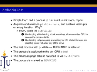 scheduler
• Simple loop: ﬁnd a process to run, run it until it stops, repeat
• Acquires and releases ptable.lock, and enables interrupts
on every iteration. Why?
• If CPU is idle (no RUNNABLE)
Idle looping while holding a lock would not allow any other CPU to
access the process table
2 Idle looping (all processes are waiting for I/O) while interrupts are
disabled would not allow any I/O to arrive

1

• The ﬁrst process with p->state == RUNNABLE is selected
• The process is assigned to the per-CPU proc
• The process’s page table is switched to via switchuvm
• The process is marked as RUNNING

 