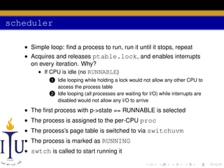 scheduler
• Simple loop: ﬁnd a process to run, run it until it stops, repeat
• Acquires and releases ptable.lock, and enables interrupts
on every iteration. Why?
• If CPU is idle (no RUNNABLE)
Idle looping while holding a lock would not allow any other CPU to
access the process table
2 Idle looping (all processes are waiting for I/O) while interrupts are
disabled would not allow any I/O to arrive

1

• The ﬁrst process with p->state == RUNNABLE is selected
• The process is assigned to the per-CPU proc
• The process’s page table is switched to via switchuvm
• The process is marked as RUNNING
• swtch is called to start running it

 
