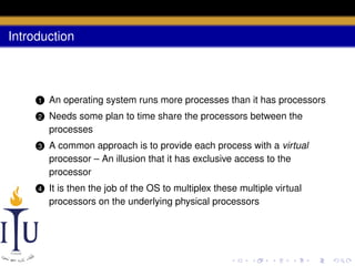 Introduction

1

An operating system runs more processes than it has processors

2

Needs some plan to time share the processors between the
processes

3

A common approach is to provide each process with a virtual
processor – An illusion that it has exclusive access to the
processor

4

It is then the job of the OS to multiplex these multiple virtual
processors on the underlying physical processors

 