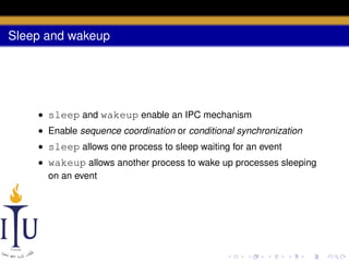 Sleep and wakeup

• sleep and wakeup enable an IPC mechanism
• Enable sequence coordination or conditional synchronization
• sleep allows one process to sleep waiting for an event
• wakeup allows another process to wake up processes sleeping
on an event

 