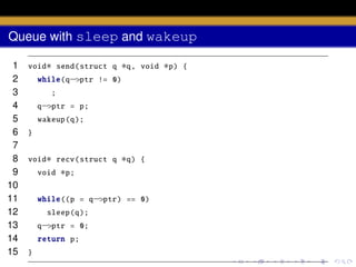 Queue with sleep and wakeup
1
2
3
4
5
6
7
8
9
10
11
12
13
14
15

void∗ send( struct q

∗q,

void

∗q)

{

while(q−>ptr != 0)
;
q−>ptr = p;
wakeup (q);
}
void∗ recv( struct q
void

∗p;

while ((p = q−>ptr) == 0)
sleep (q);
q−>ptr = 0;
return p;
}

∗p)

{

 
