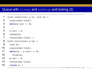 Queue with sleep and wakeup and locking (2)
1
2
3
4
5
6
7
8
9
10
11
12
13
14
15

void∗ send( struct q

∗q,

void

acquire (&q−>lock );
while(q−>ptr != 0)
;
q−>ptr = p;
wakeup (q);
release (&q−>lock ); }
void∗ recv( struct q
void

∗q)

{

∗p;

acquire (&q−>lock );
while ((p = q−>ptr) == 0)
sleep (q);
q−>ptr = 0;
release (&q−>lock );
return p; }

∗p)

{

 