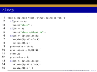 sleep
1
2
3
4
5
6
7
8
9
10
11
12
13
14
15

void sleep (void

∗chan ,

struct spinlock

if(proc == 0)
panic (" sleep ");
if(lk == 0)
panic (" sleep without lk");
if(lk != & ptable .lock ){
acquire (& ptable .lock );
release (lk ); }
proc−>chan = chan;
proc−>state = SLEEPING ;
sched ();
proc−>chan = 0;
if(lk != & ptable .lock ){
release (& ptable .lock );
acquire (lk ); } }

∗lk)

{

 
