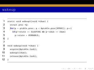 wakeup
1
2
3
4
5
6
7
8
9
10
11
12

static void wakeup1 (void
struct proc

∗chan)

{

∗p;

for(p = ptable .proc; p < & ptable .proc[ NPROC ]; p++)
if(p−>state == SLEEPING && p−>chan == chan)
p−>state = RUNNABLE ;
}

void wakeup (void

∗chan)

acquire (& ptable .lock );
wakeup1 (chan );
release (& ptable .lock );
}

{

 
