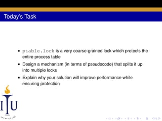 Today’s Task

• ptable.lock is a very coarse-grained lock which protects the
entire process table
• Design a mechanism (in terms of pseudocode) that splits it up
into multiple locks
• Explain why your solution will improve performance while
ensuring protection

 