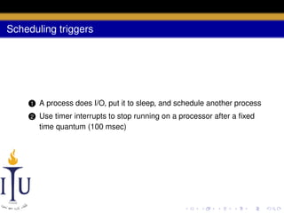 Scheduling triggers

1

A process does I/O, put it to sleep, and schedule another process

2

Use timer interrupts to stop running on a processor after a ﬁxed
time quantum (100 msec)

 