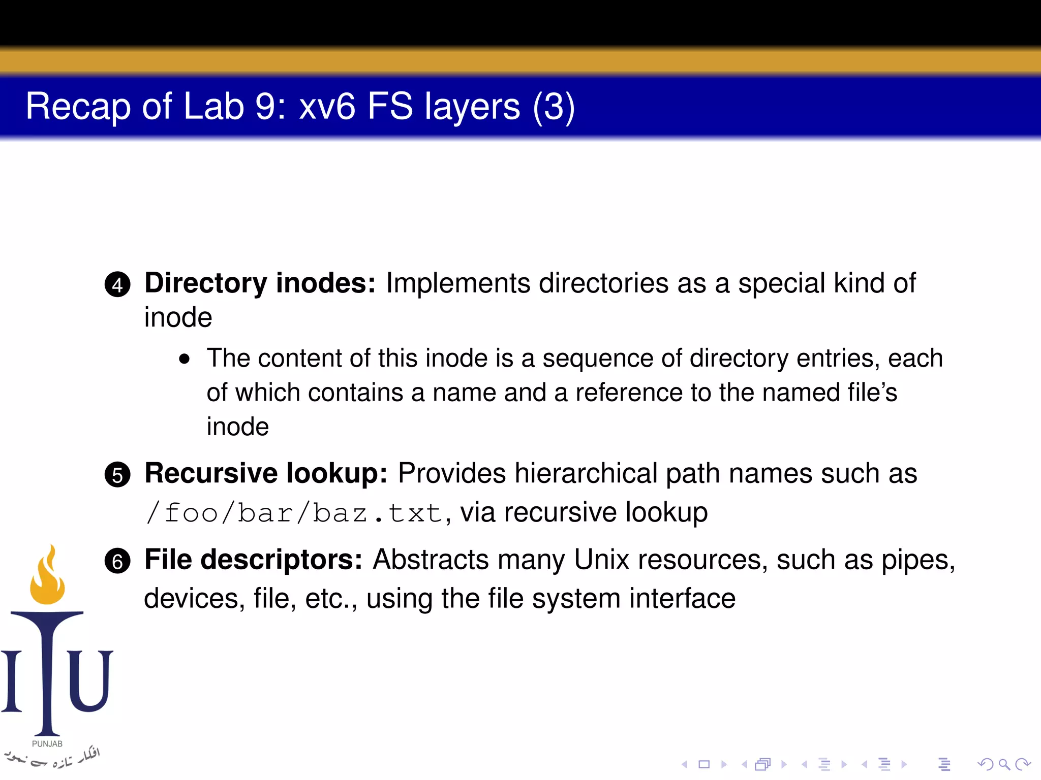 Recap of Lab 9: xv6 FS layers (3)

4

Directory inodes: Implements directories as a special kind of
inode
• The content of this inode is a sequence of directory entries, each
of which contains a name and a reference to the named ﬁle’s
inode

5

Recursive lookup: Provides hierarchical path names such as
/foo/bar/baz.txt, via recursive lookup

6

File descriptors: Abstracts many Unix resources, such as pipes,
devices, ﬁle, etc., using the ﬁle system interface

 