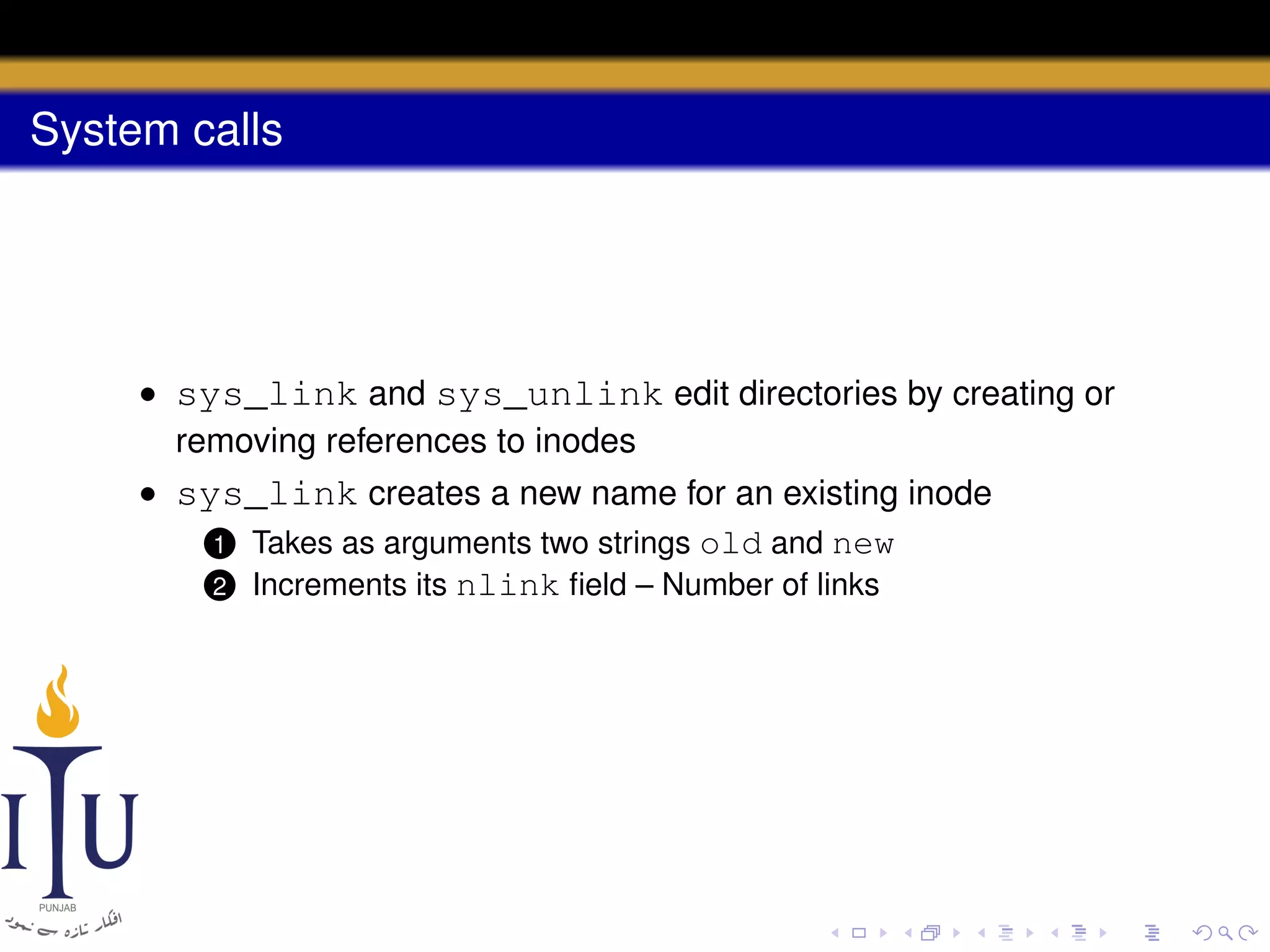 System calls

• sys_link and sys_unlink edit directories by creating or
removing references to inodes
• sys_link creates a new name for an existing inode
1 Takes as arguments two strings old and new
2 Increments its nlink ﬁeld – Number of links

 