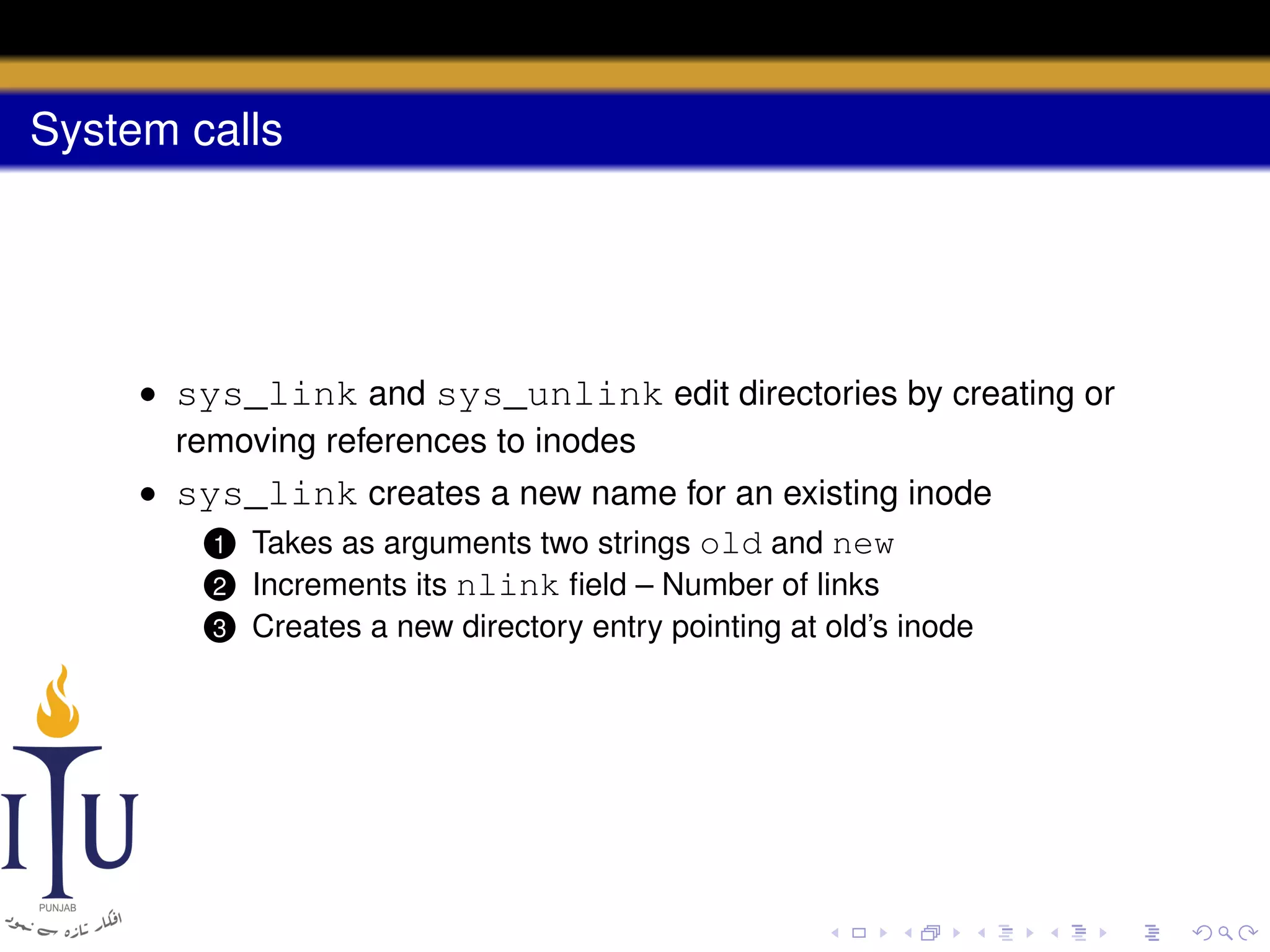 System calls

• sys_link and sys_unlink edit directories by creating or
removing references to inodes
• sys_link creates a new name for an existing inode
1 Takes as arguments two strings old and new
2 Increments its nlink ﬁeld – Number of links
3

Creates a new directory entry pointing at old’s inode

 
