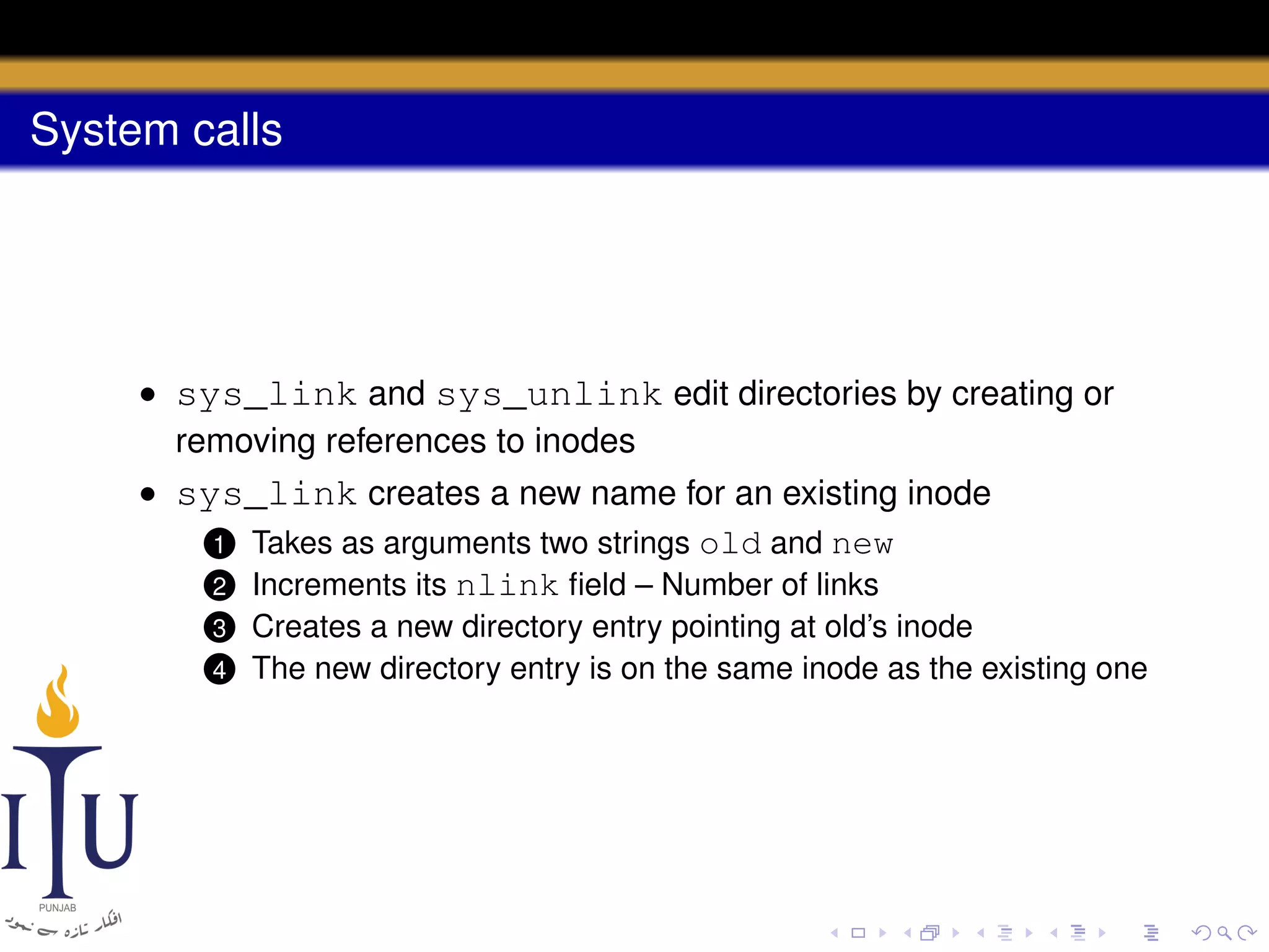 System calls

• sys_link and sys_unlink edit directories by creating or
removing references to inodes
• sys_link creates a new name for an existing inode
1 Takes as arguments two strings old and new
2 Increments its nlink ﬁeld – Number of links
3
4

Creates a new directory entry pointing at old’s inode
The new directory entry is on the same inode as the existing one

 