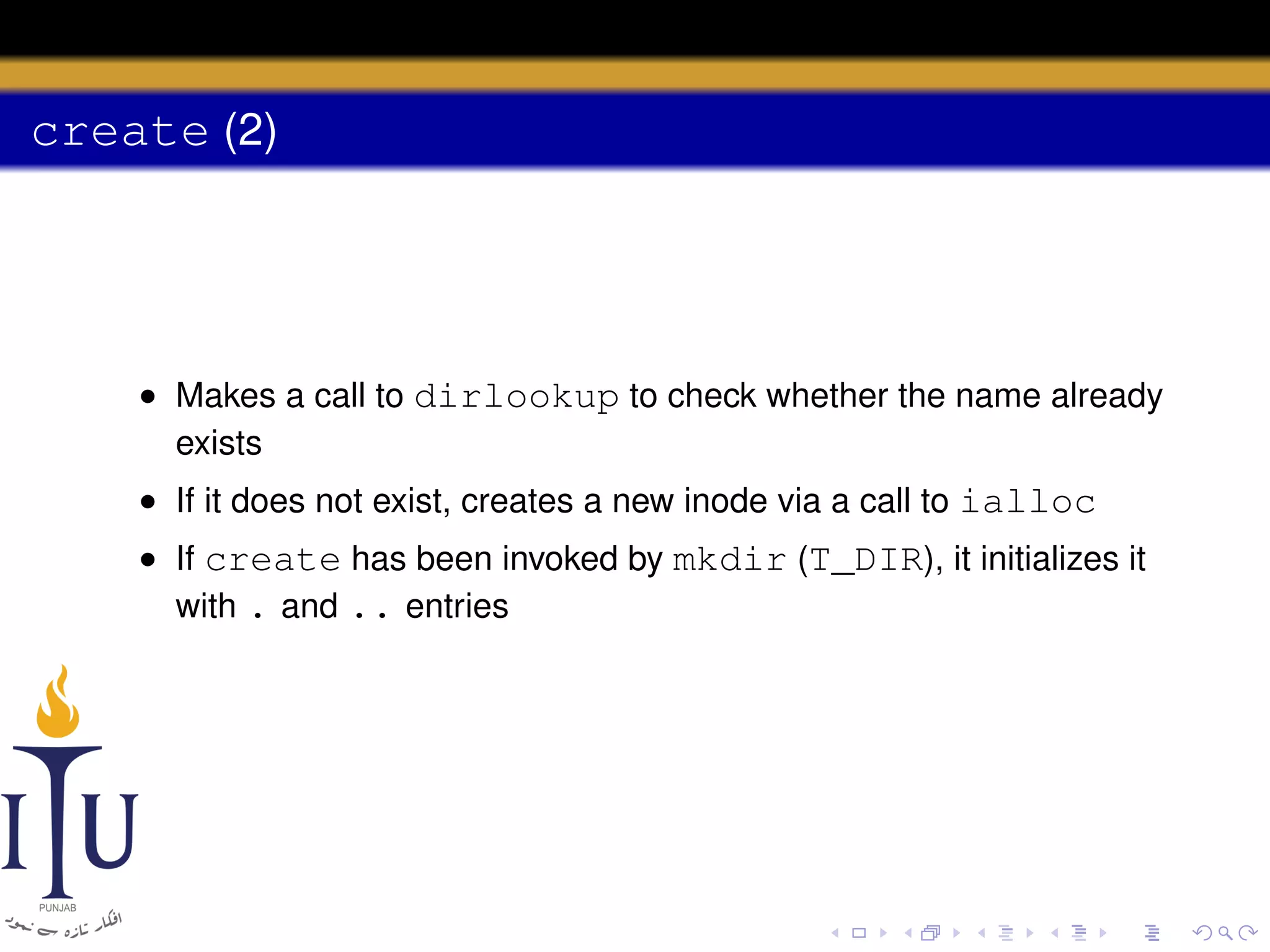 create (2)

• Makes a call to dirlookup to check whether the name already
exists
• If it does not exist, creates a new inode via a call to ialloc
• If create has been invoked by mkdir (T_DIR), it initializes it
with . and .. entries

 