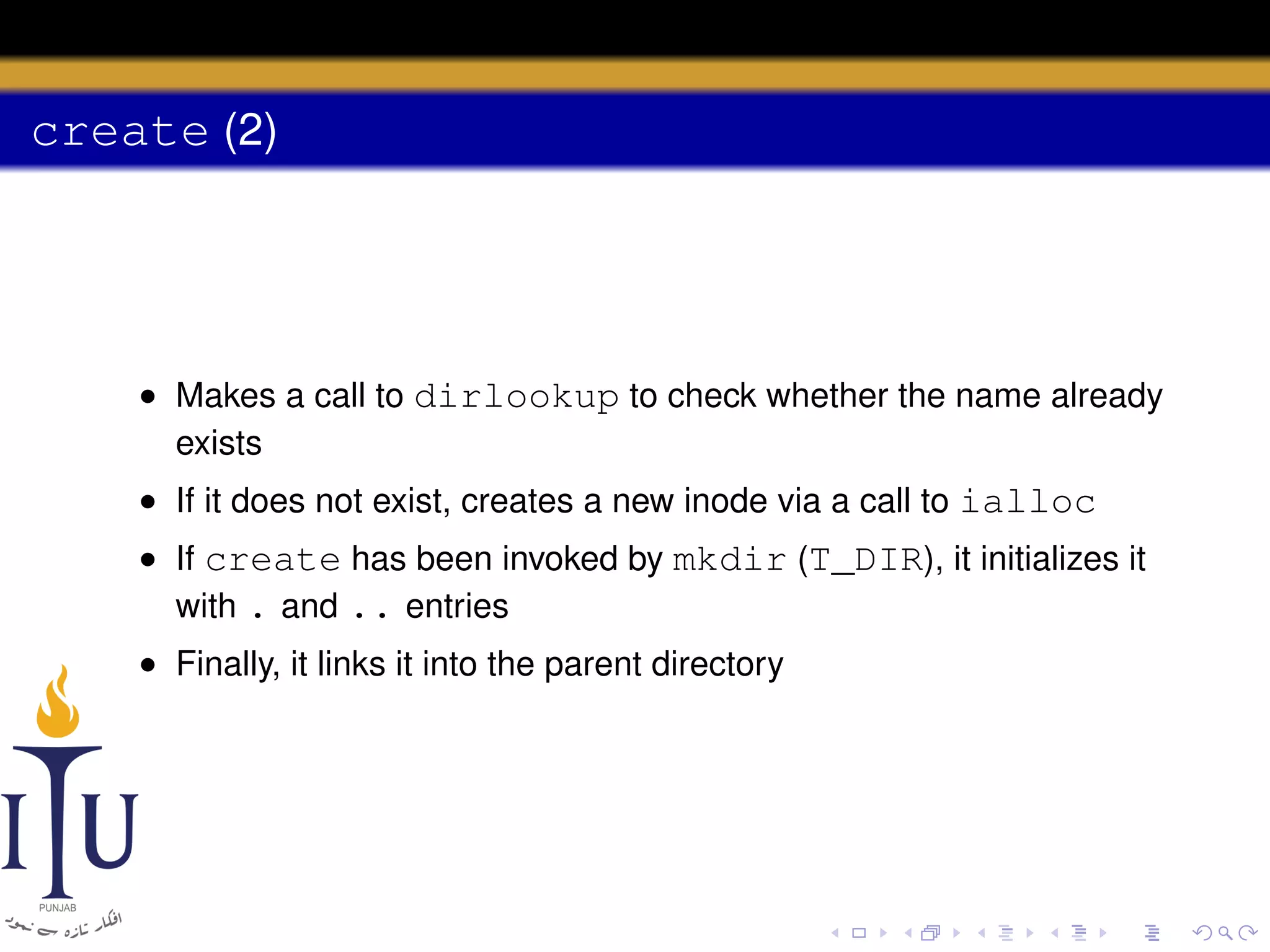 create (2)

• Makes a call to dirlookup to check whether the name already
exists
• If it does not exist, creates a new inode via a call to ialloc
• If create has been invoked by mkdir (T_DIR), it initializes it
with . and .. entries
• Finally, it links it into the parent directory

 