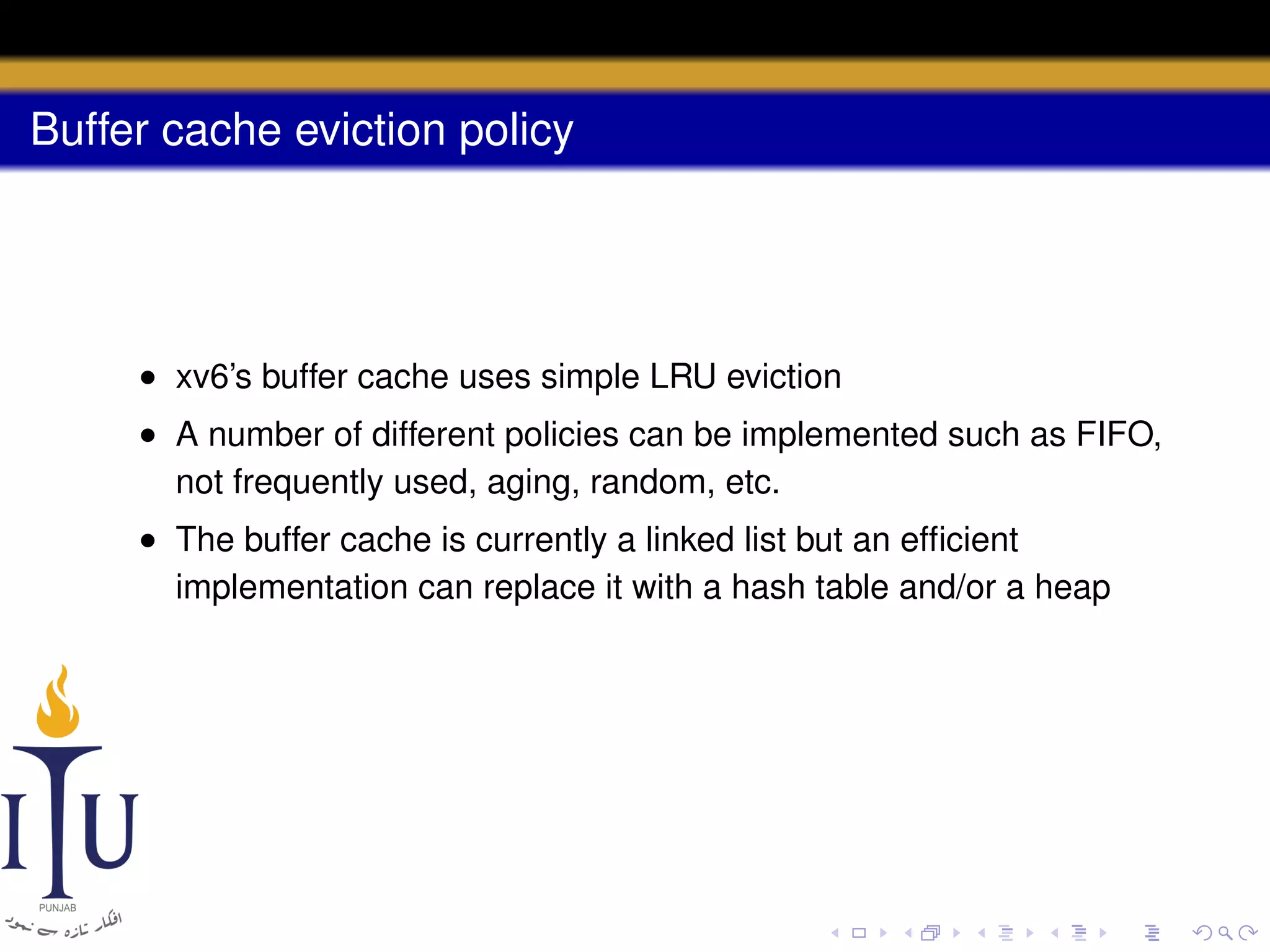 Buffer cache eviction policy

• xv6’s buffer cache uses simple LRU eviction
• A number of different policies can be implemented such as FIFO,
not frequently used, aging, random, etc.
• The buffer cache is currently a linked list but an efﬁcient
implementation can replace it with a hash table and/or a heap

 