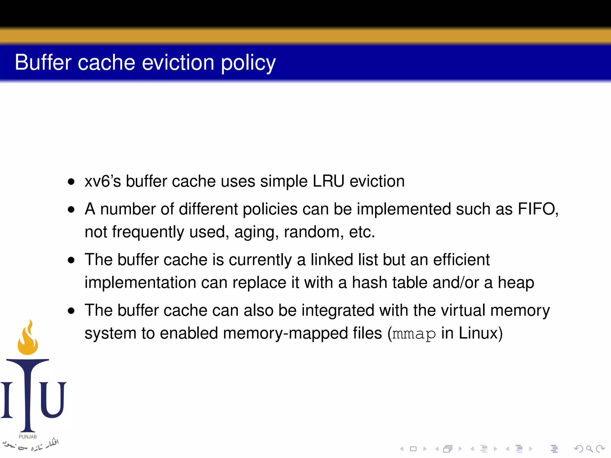 Buffer cache eviction policy

• xv6’s buffer cache uses simple LRU eviction
• A number of different policies can be implemented such as FIFO,
not frequently used, aging, random, etc.
• The buffer cache is currently a linked list but an efﬁcient
implementation can replace it with a hash table and/or a heap
• The buffer cache can also be integrated with the virtual memory
system to enabled memory-mapped ﬁles (mmap in Linux)

 