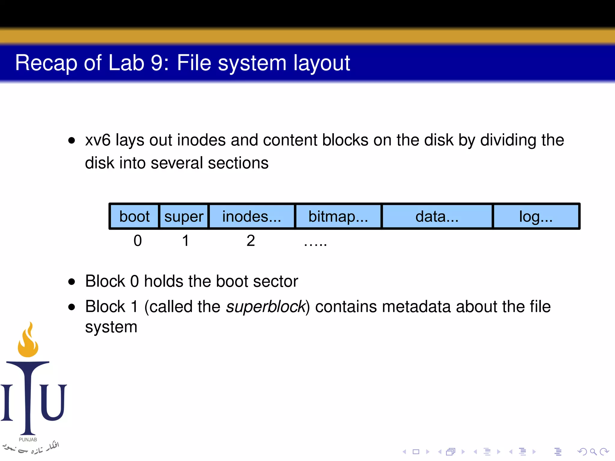Recap of Lab 9: File system layout

• xv6 lays out inodes and content blocks on the disk by dividing the
disk into several sections
boot super
0

1

inodes...
2

bitmap...

data...

log...

…..

• Block 0 holds the boot sector
• Block 1 (called the superblock) contains metadata about the ﬁle
system

 