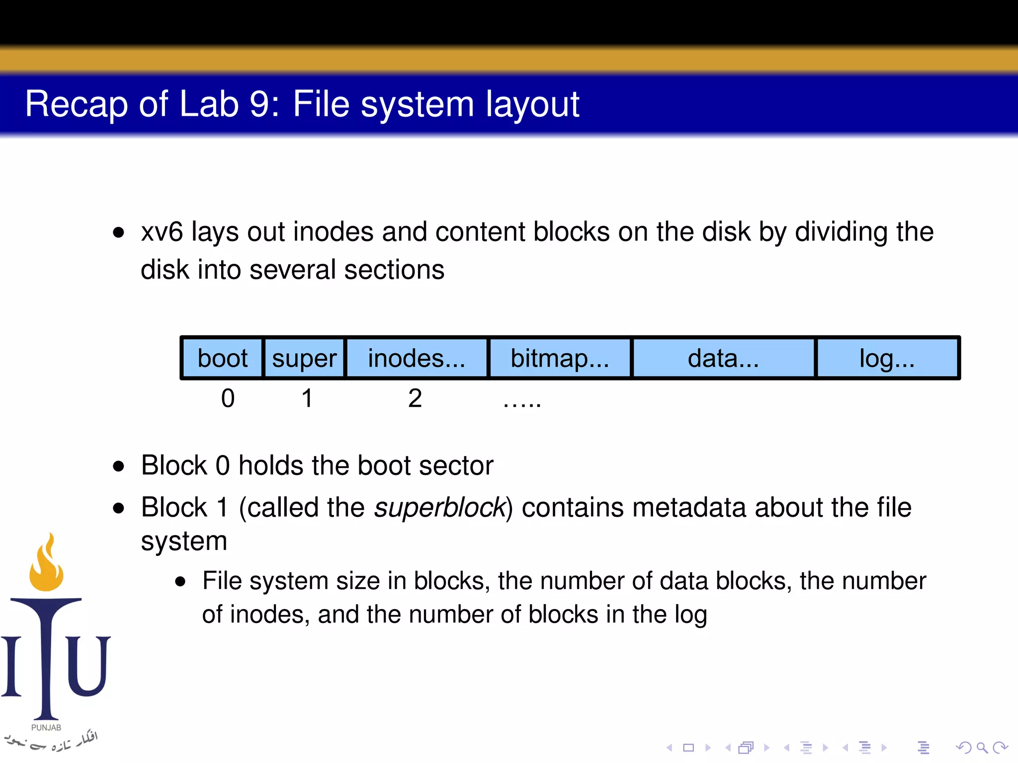 Recap of Lab 9: File system layout

• xv6 lays out inodes and content blocks on the disk by dividing the
disk into several sections
boot super
0

1

inodes...
2

bitmap...

data...

log...

…..

• Block 0 holds the boot sector
• Block 1 (called the superblock) contains metadata about the ﬁle
system
• File system size in blocks, the number of data blocks, the number
of inodes, and the number of blocks in the log

 