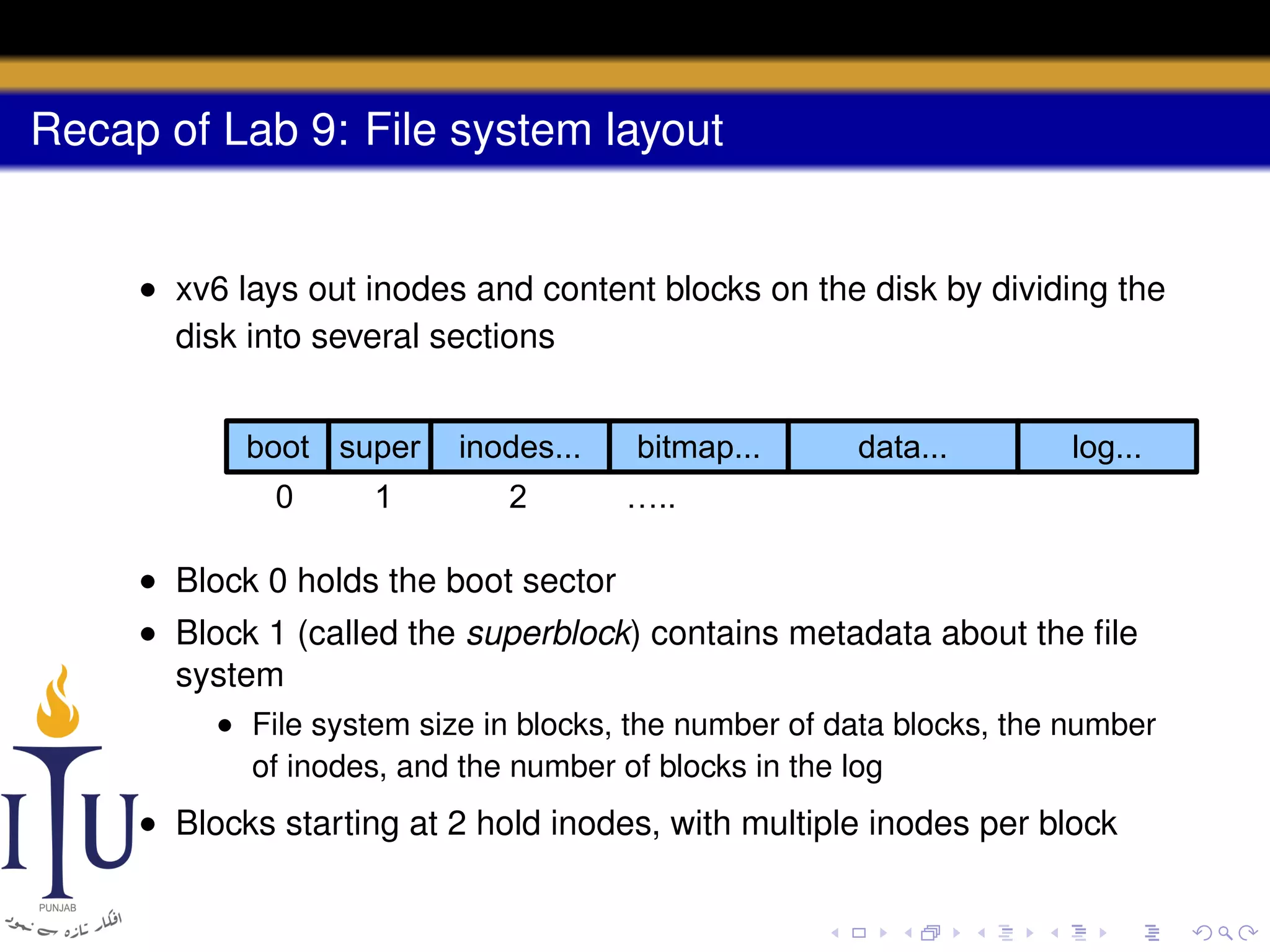 Recap of Lab 9: File system layout

• xv6 lays out inodes and content blocks on the disk by dividing the
disk into several sections
boot super
0

1

inodes...
2

bitmap...

data...

log...

…..

• Block 0 holds the boot sector
• Block 1 (called the superblock) contains metadata about the ﬁle
system
• File system size in blocks, the number of data blocks, the number
of inodes, and the number of blocks in the log

• Blocks starting at 2 hold inodes, with multiple inodes per block

 