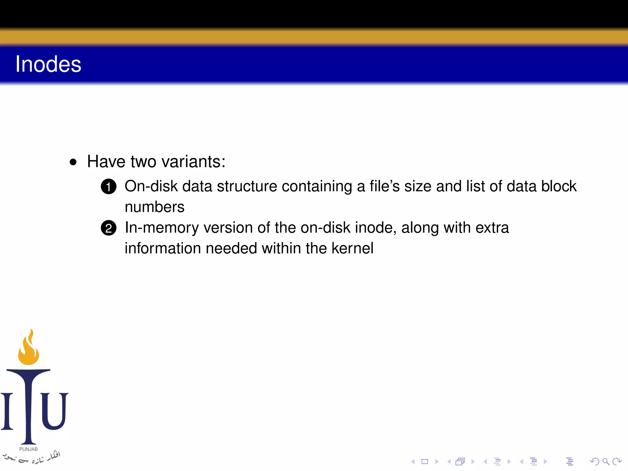 Inodes

• Have two variants:
On-disk data structure containing a ﬁle’s size and list of data block
numbers
2 In-memory version of the on-disk inode, along with extra
information needed within the kernel
1

 