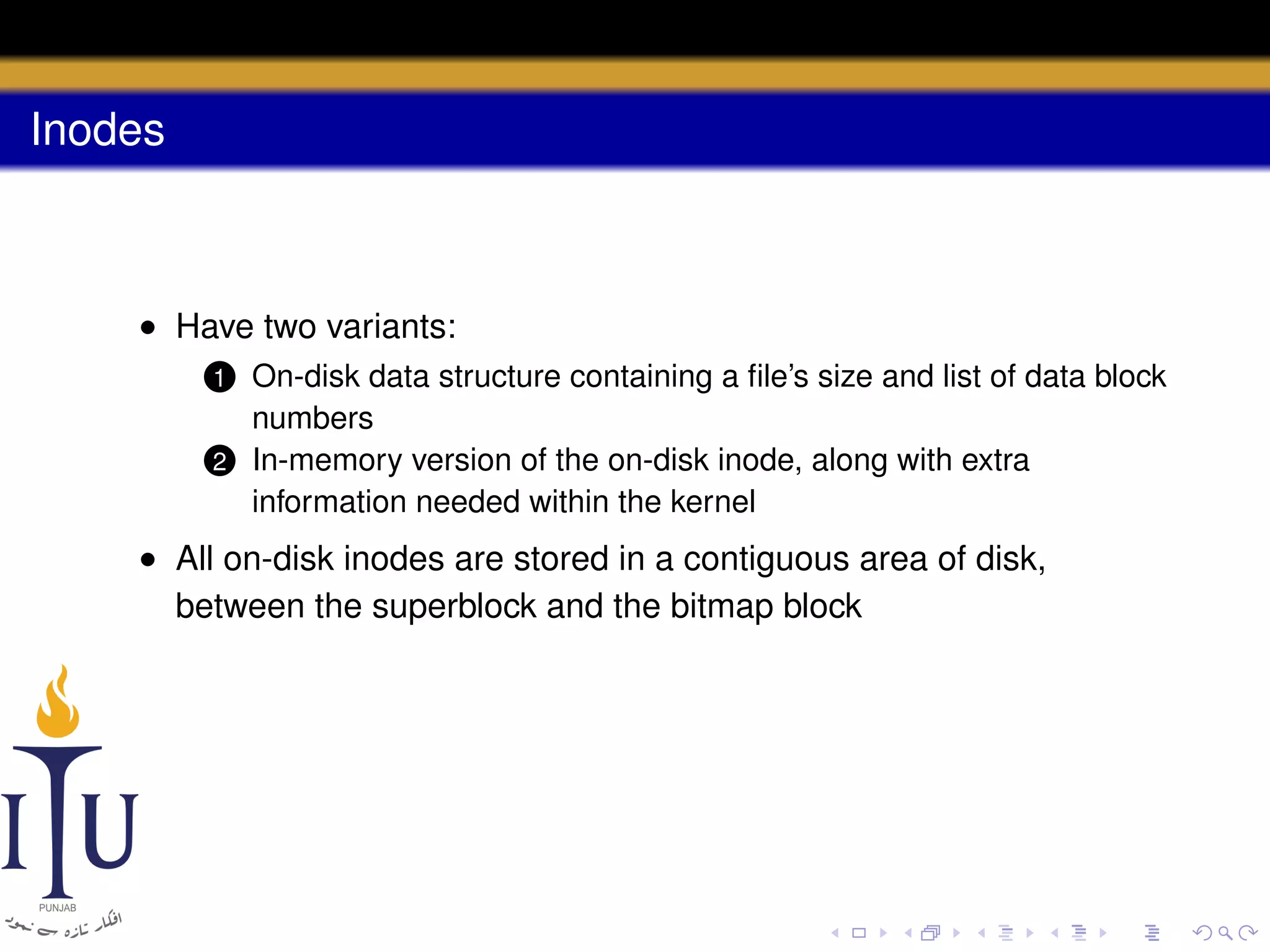 Inodes

• Have two variants:
On-disk data structure containing a ﬁle’s size and list of data block
numbers
2 In-memory version of the on-disk inode, along with extra
information needed within the kernel
1

• All on-disk inodes are stored in a contiguous area of disk,
between the superblock and the bitmap block

 