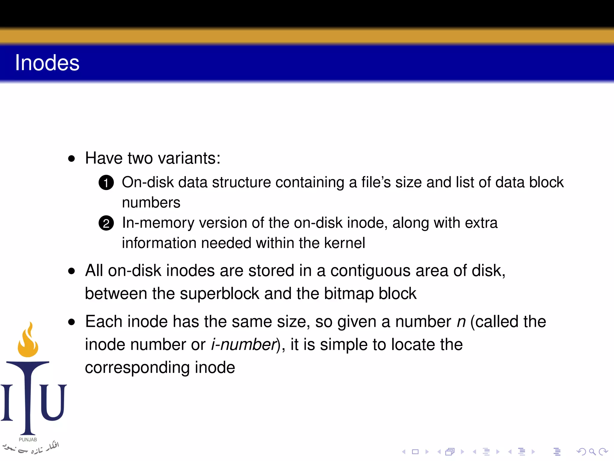 Inodes

• Have two variants:
On-disk data structure containing a ﬁle’s size and list of data block
numbers
2 In-memory version of the on-disk inode, along with extra
information needed within the kernel
1

• All on-disk inodes are stored in a contiguous area of disk,
between the superblock and the bitmap block
• Each inode has the same size, so given a number n (called the
inode number or i-number), it is simple to locate the
corresponding inode

 