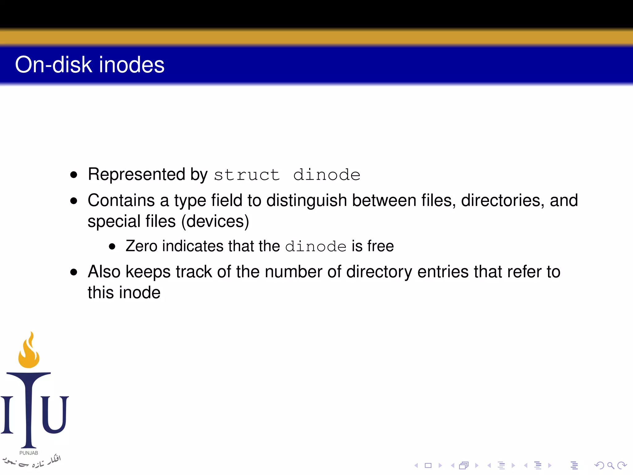 On-disk inodes

• Represented by struct dinode
• Contains a type ﬁeld to distinguish between ﬁles, directories, and
special ﬁles (devices)
• Zero indicates that the dinode is free
• Also keeps track of the number of directory entries that refer to
this inode

 