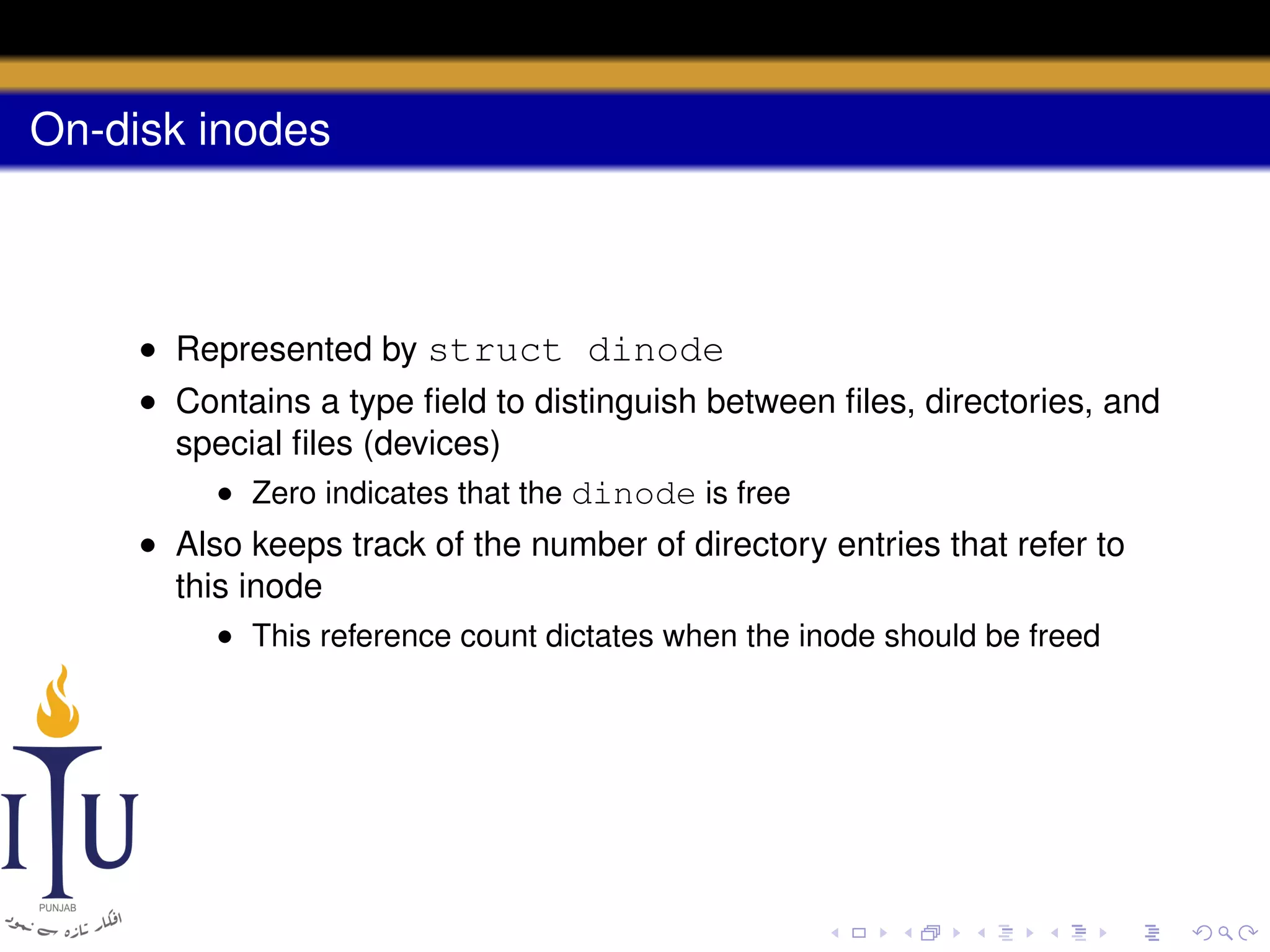 On-disk inodes

• Represented by struct dinode
• Contains a type ﬁeld to distinguish between ﬁles, directories, and
special ﬁles (devices)
• Zero indicates that the dinode is free
• Also keeps track of the number of directory entries that refer to
this inode
• This reference count dictates when the inode should be freed

 