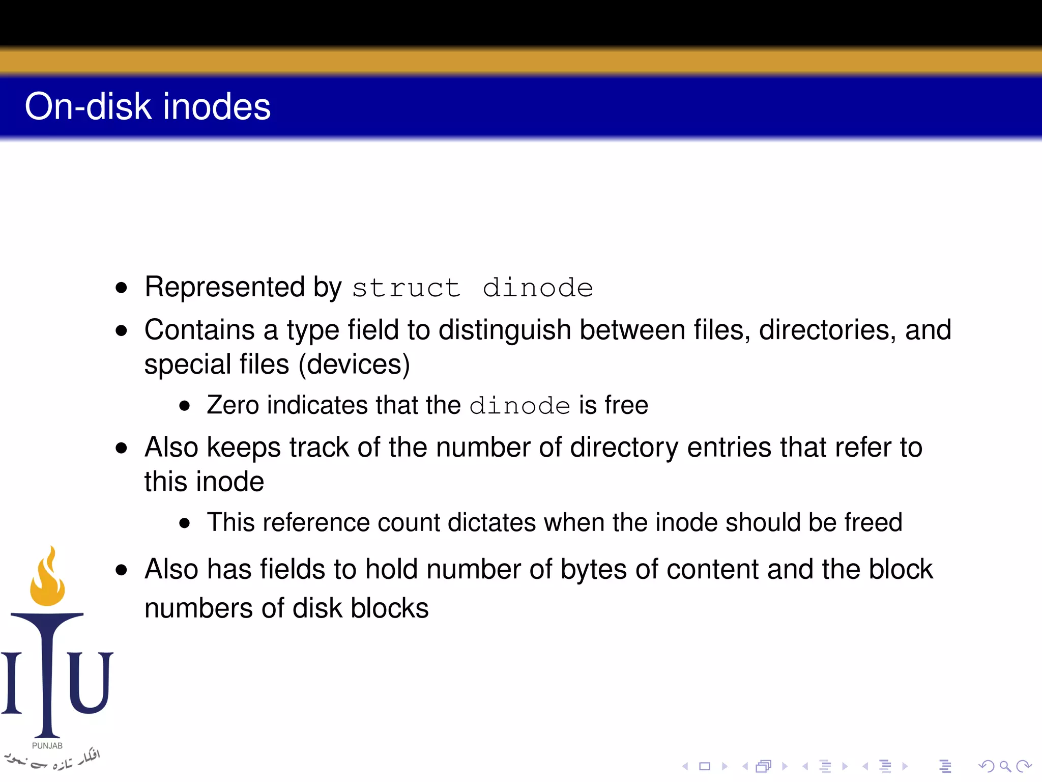 On-disk inodes

• Represented by struct dinode
• Contains a type ﬁeld to distinguish between ﬁles, directories, and
special ﬁles (devices)
• Zero indicates that the dinode is free
• Also keeps track of the number of directory entries that refer to
this inode
• This reference count dictates when the inode should be freed

• Also has ﬁelds to hold number of bytes of content and the block
numbers of disk blocks

 