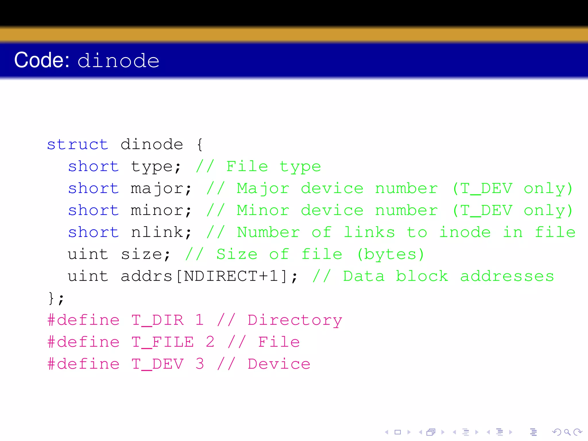 Code: dinode

struct dinode {
short type; // File type
short major; // Major device number (T_DEV only)
short minor; // Minor device number (T_DEV only)
short nlink; // Number of links to inode in file s
uint size; // Size of file (bytes)
uint addrs[NDIRECT+1]; // Data block addresses
};
#define T_DIR 1 // Directory
#define T_FILE 2 // File
#define T_DEV 3 // Device

 