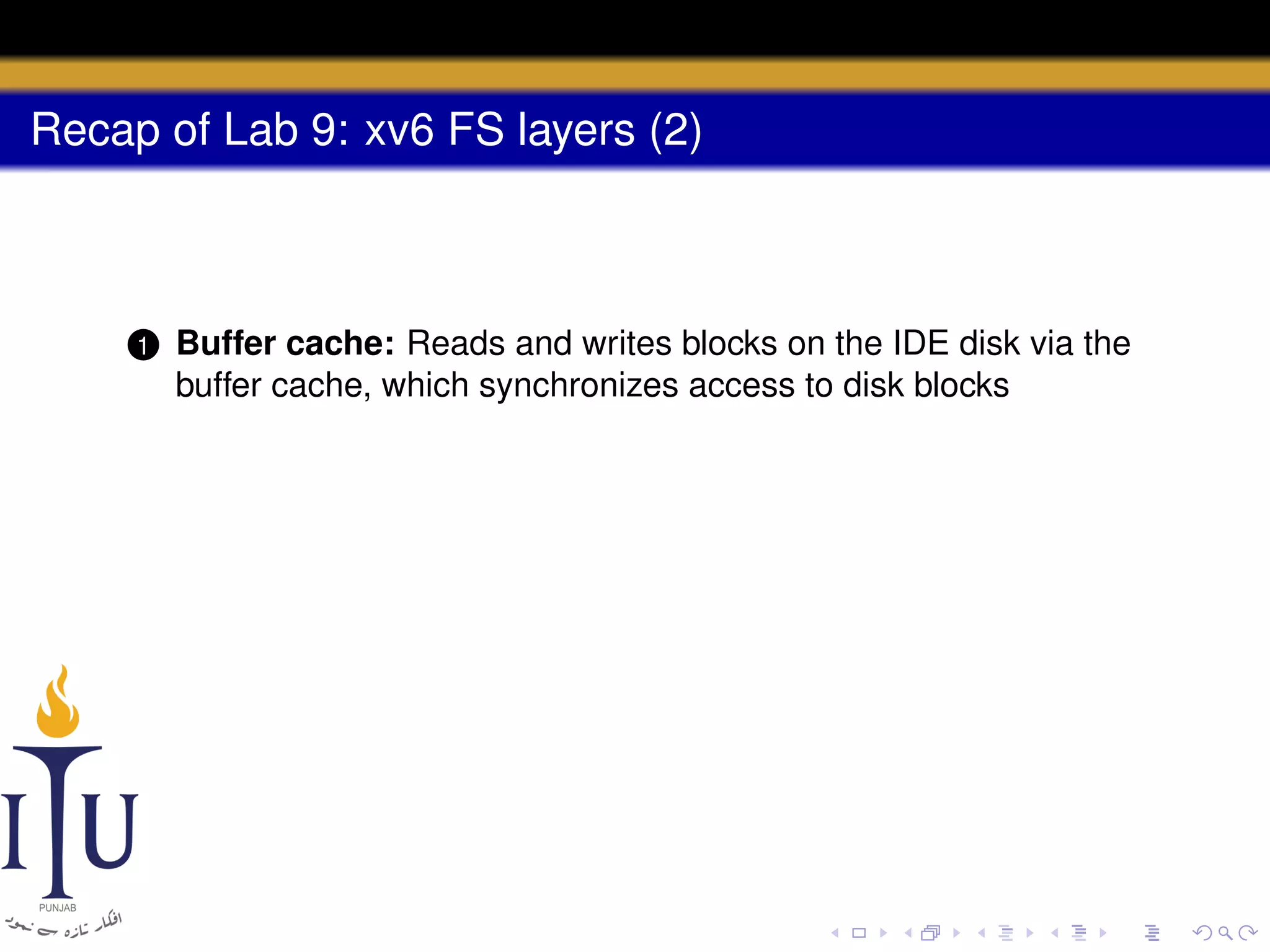 Recap of Lab 9: xv6 FS layers (2)

1

Buffer cache: Reads and writes blocks on the IDE disk via the
buffer cache, which synchronizes access to disk blocks

 