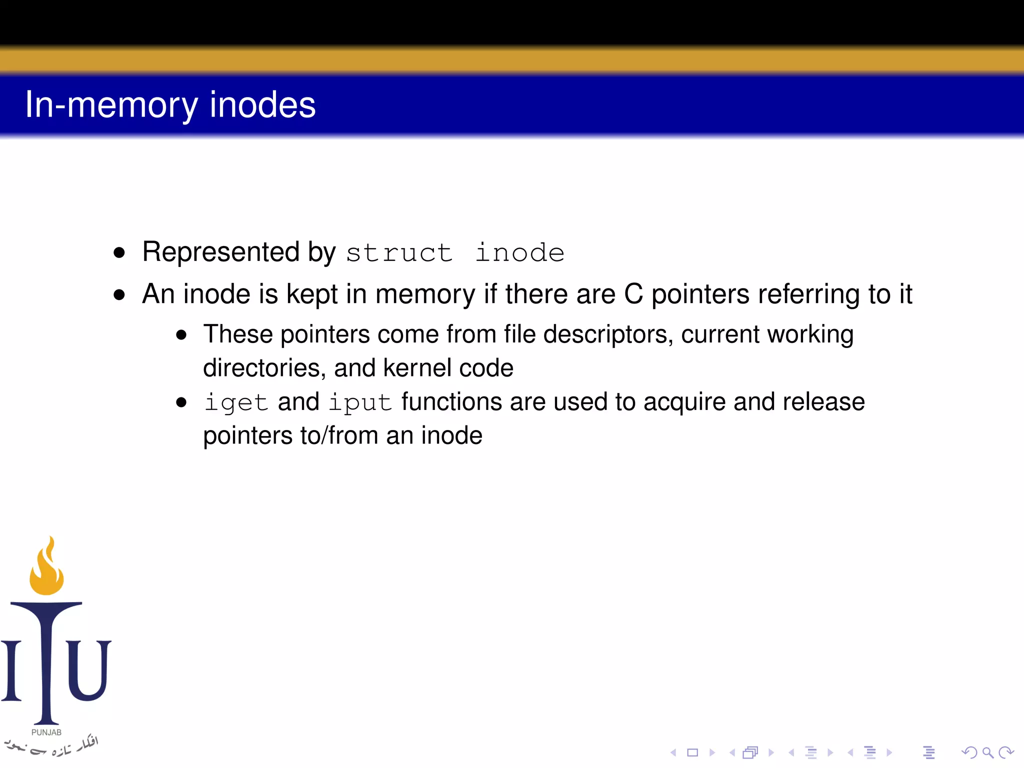 In-memory inodes

• Represented by struct inode
• An inode is kept in memory if there are C pointers referring to it
• These pointers come from ﬁle descriptors, current working
directories, and kernel code
• iget and iput functions are used to acquire and release
pointers to/from an inode

 