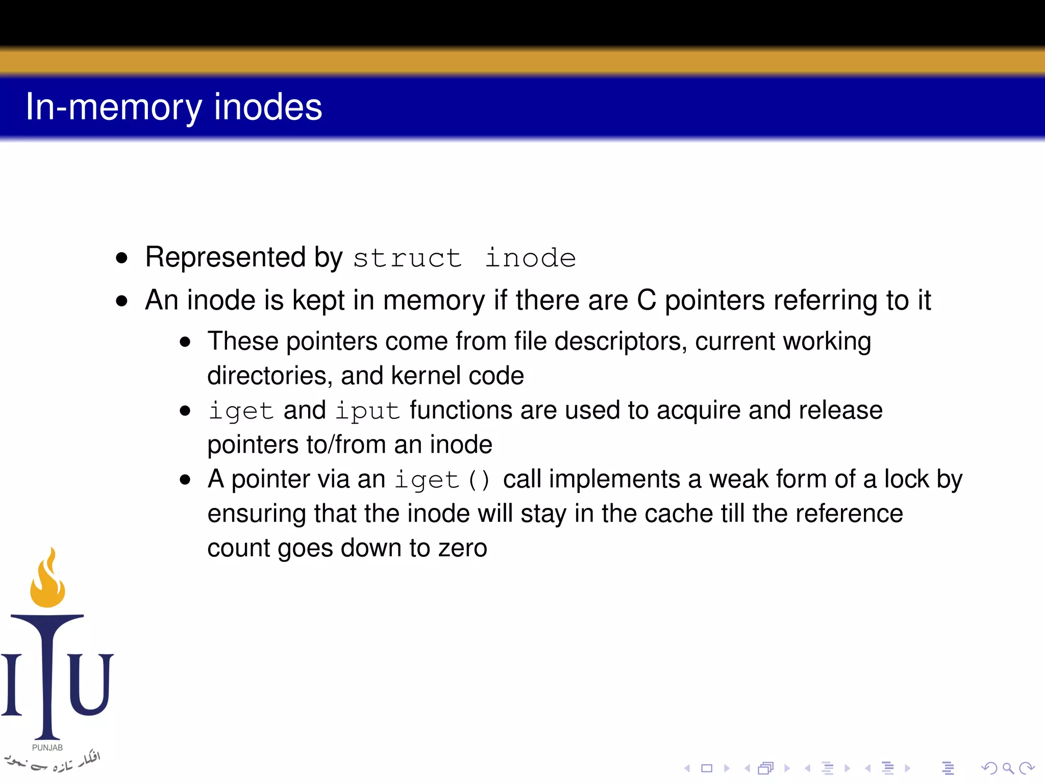 In-memory inodes

• Represented by struct inode
• An inode is kept in memory if there are C pointers referring to it
• These pointers come from ﬁle descriptors, current working
directories, and kernel code
• iget and iput functions are used to acquire and release
pointers to/from an inode
• A pointer via an iget() call implements a weak form of a lock by
ensuring that the inode will stay in the cache till the reference
count goes down to zero

 
