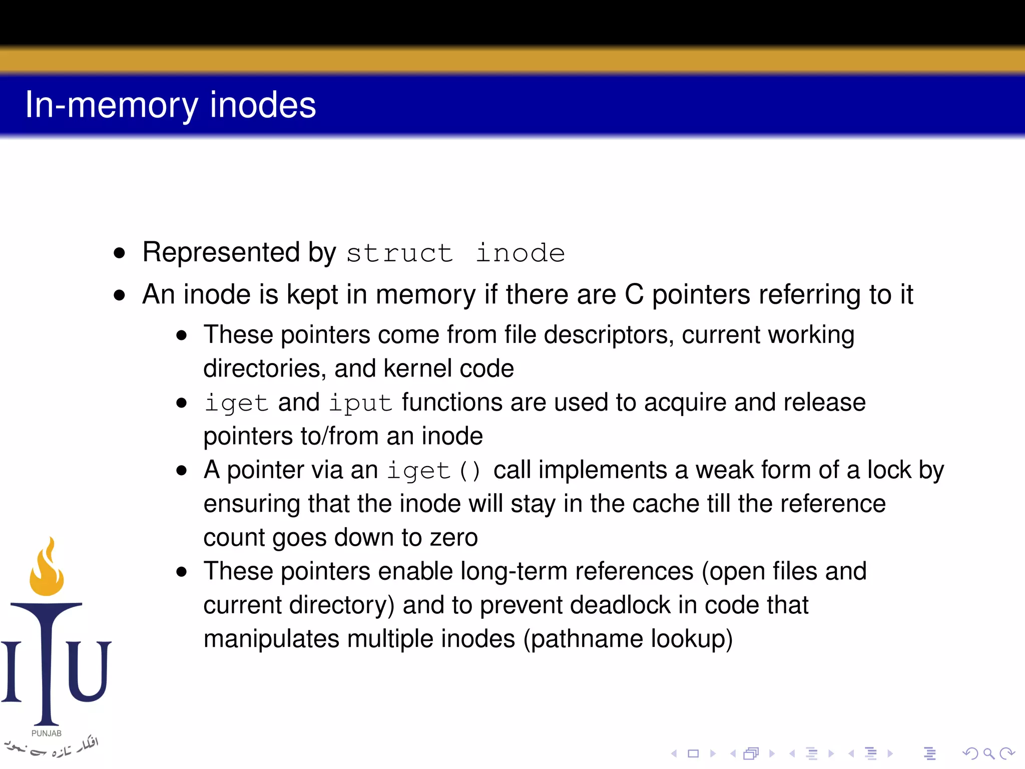 In-memory inodes

• Represented by struct inode
• An inode is kept in memory if there are C pointers referring to it
• These pointers come from ﬁle descriptors, current working
directories, and kernel code
• iget and iput functions are used to acquire and release
pointers to/from an inode
• A pointer via an iget() call implements a weak form of a lock by
ensuring that the inode will stay in the cache till the reference
count goes down to zero
• These pointers enable long-term references (open ﬁles and
current directory) and to prevent deadlock in code that
manipulates multiple inodes (pathname lookup)

 