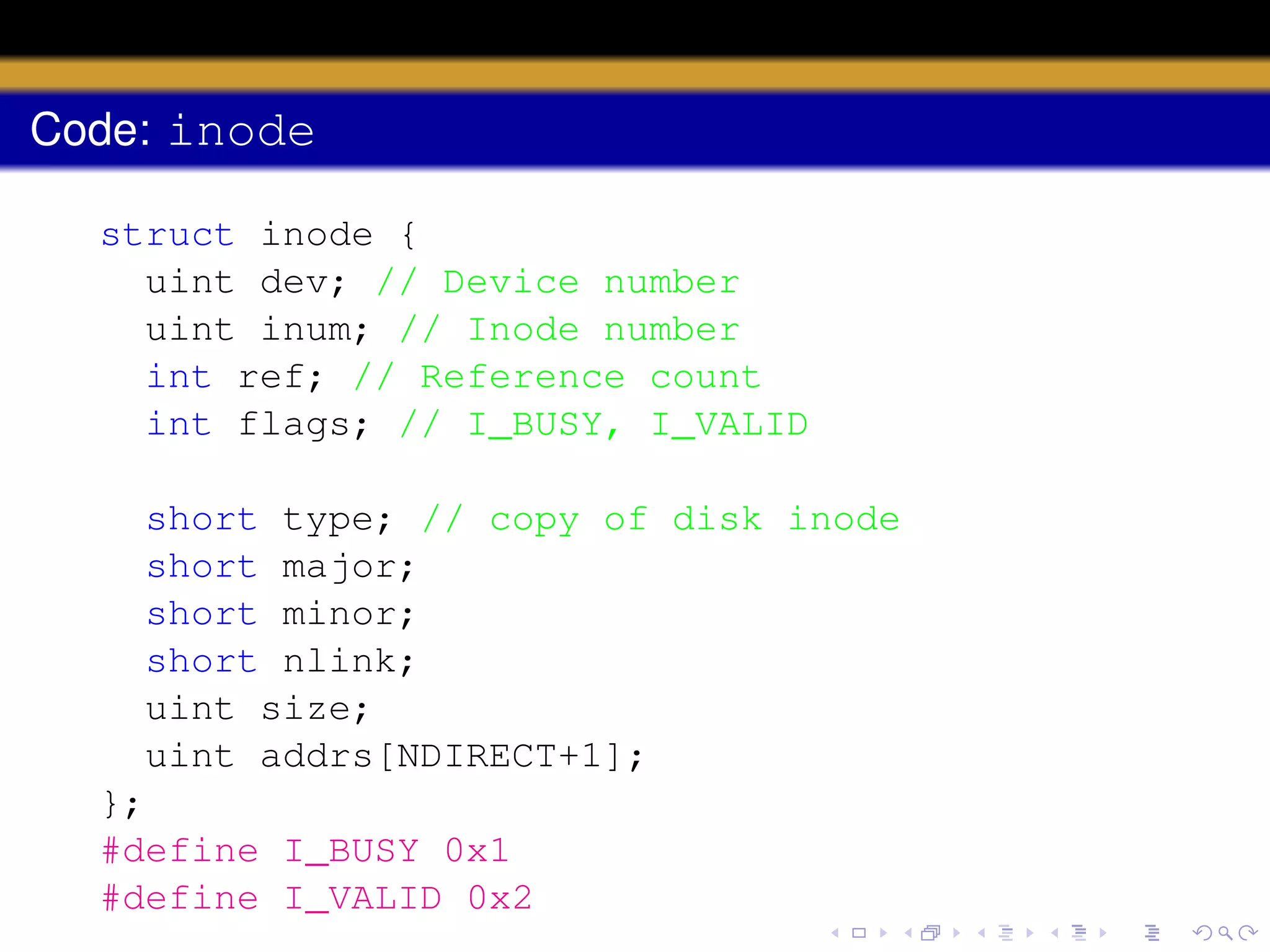 Code: inode
struct inode {
uint dev; // Device number
uint inum; // Inode number
int ref; // Reference count
int flags; // I_BUSY, I_VALID
short type; // copy of disk inode
short major;
short minor;
short nlink;
uint size;
uint addrs[NDIRECT+1];
};
#define I_BUSY 0x1
#define I_VALID 0x2

 