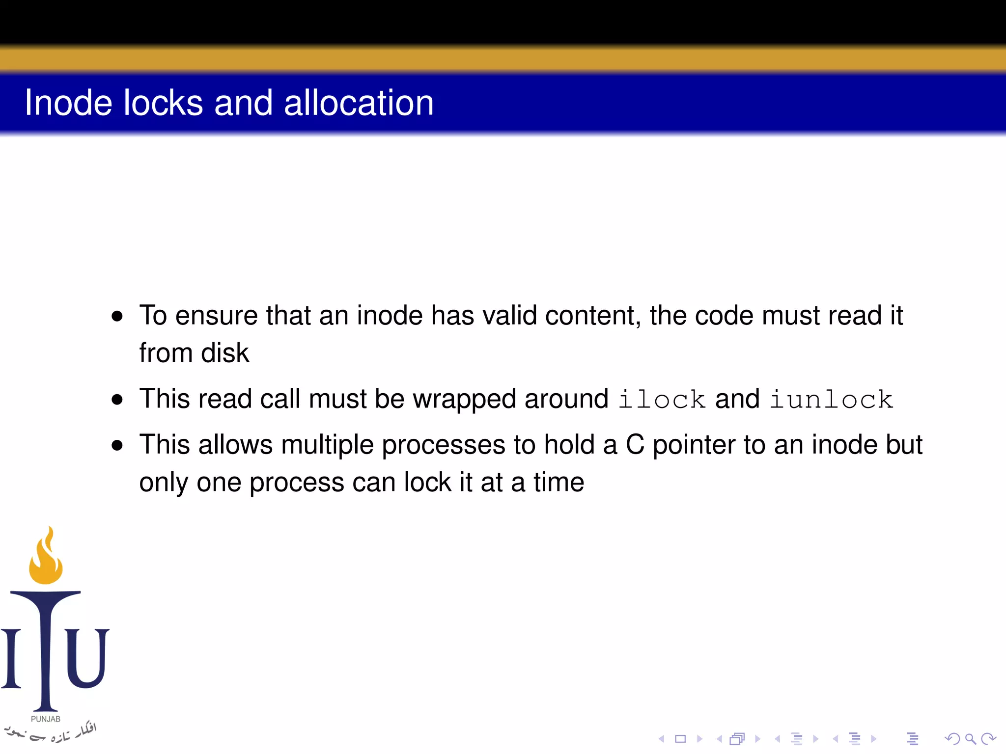 Inode locks and allocation

• To ensure that an inode has valid content, the code must read it
from disk
• This read call must be wrapped around ilock and iunlock
• This allows multiple processes to hold a C pointer to an inode but
only one process can lock it at a time

 