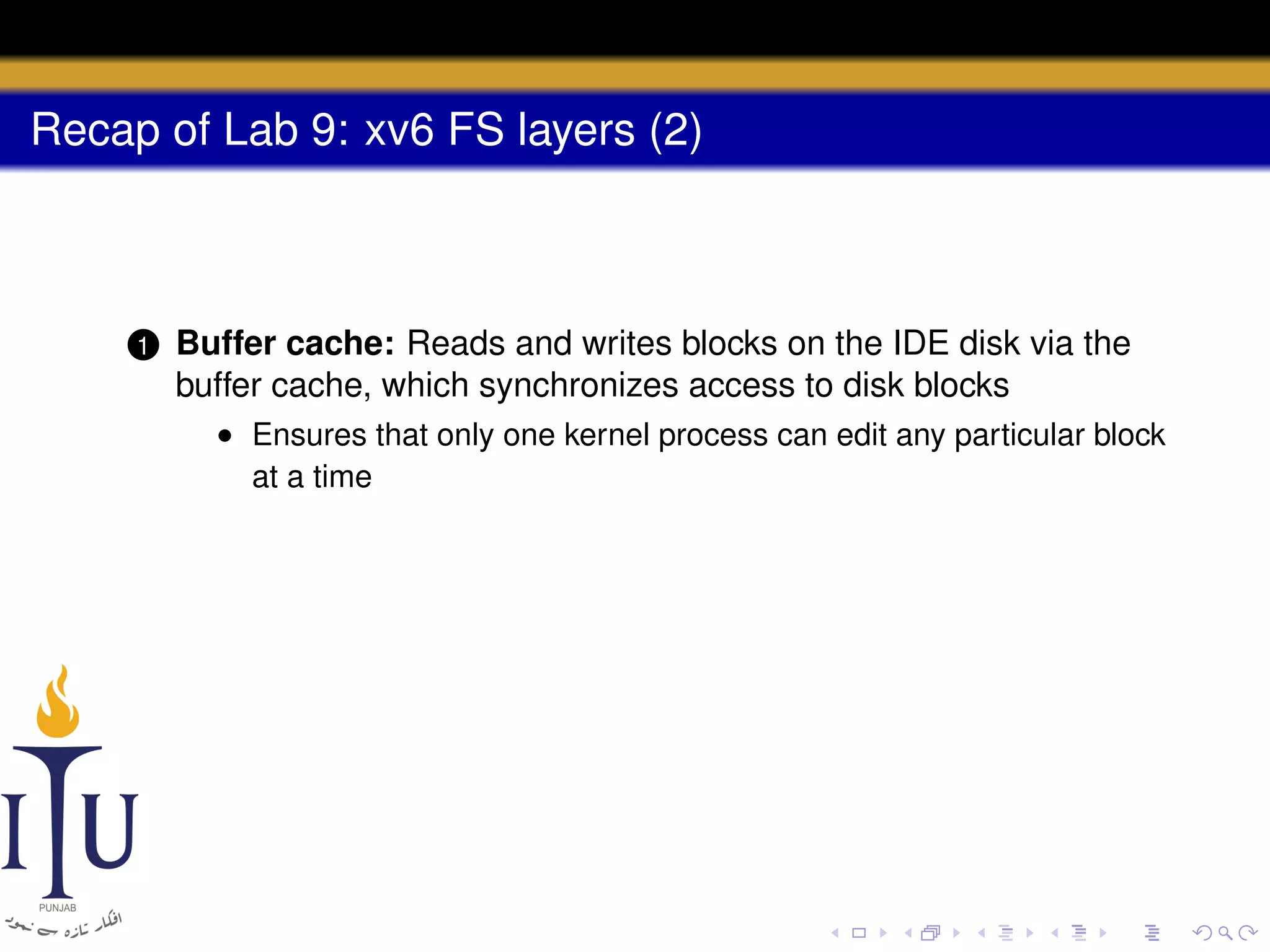 Recap of Lab 9: xv6 FS layers (2)

1

Buffer cache: Reads and writes blocks on the IDE disk via the
buffer cache, which synchronizes access to disk blocks
• Ensures that only one kernel process can edit any particular block
at a time

 
