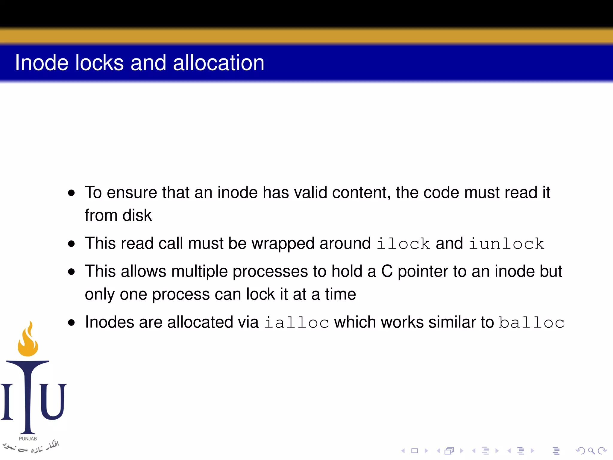 Inode locks and allocation

• To ensure that an inode has valid content, the code must read it
from disk
• This read call must be wrapped around ilock and iunlock
• This allows multiple processes to hold a C pointer to an inode but
only one process can lock it at a time
• Inodes are allocated via ialloc which works similar to balloc

 