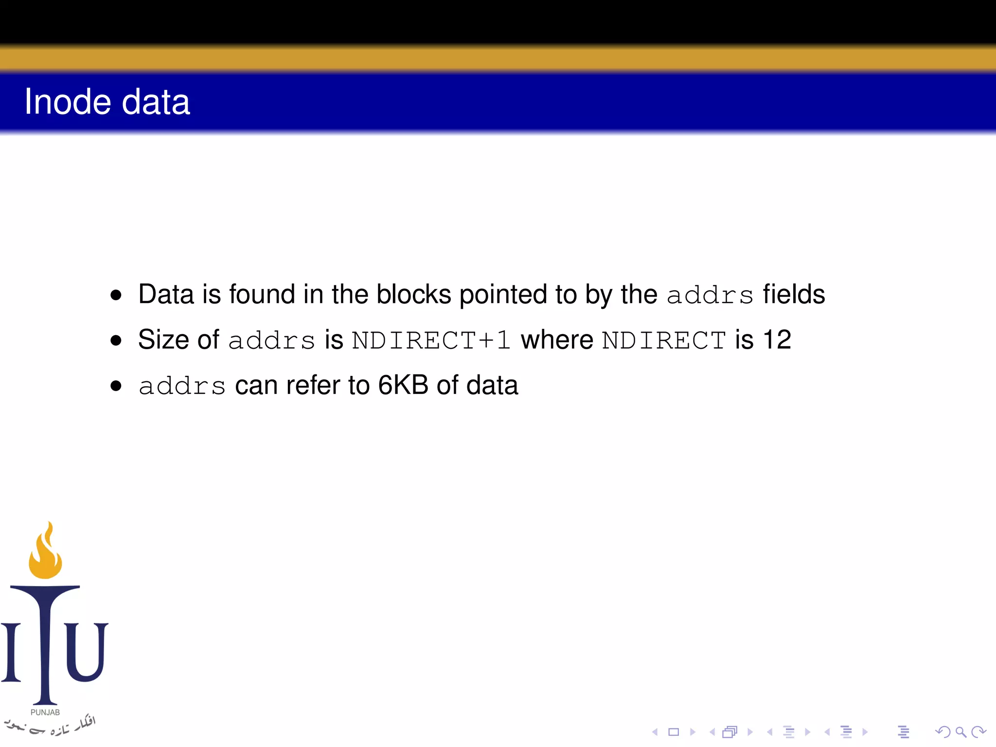 Inode data

• Data is found in the blocks pointed to by the addrs ﬁelds
• Size of addrs is NDIRECT+1 where NDIRECT is 12
• addrs can refer to 6KB of data

 