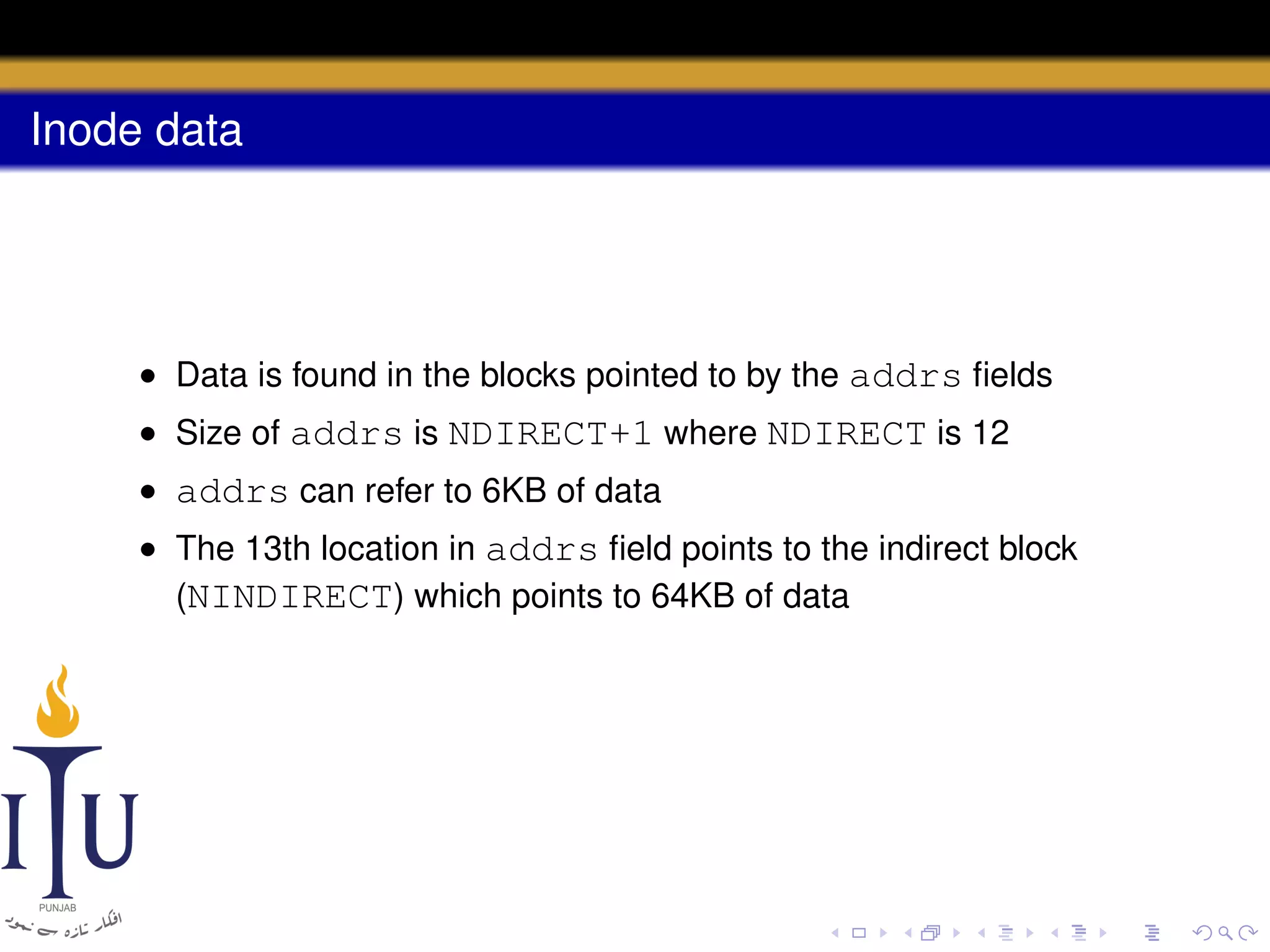 Inode data

• Data is found in the blocks pointed to by the addrs ﬁelds
• Size of addrs is NDIRECT+1 where NDIRECT is 12
• addrs can refer to 6KB of data
• The 13th location in addrs ﬁeld points to the indirect block
(NINDIRECT) which points to 64KB of data

 