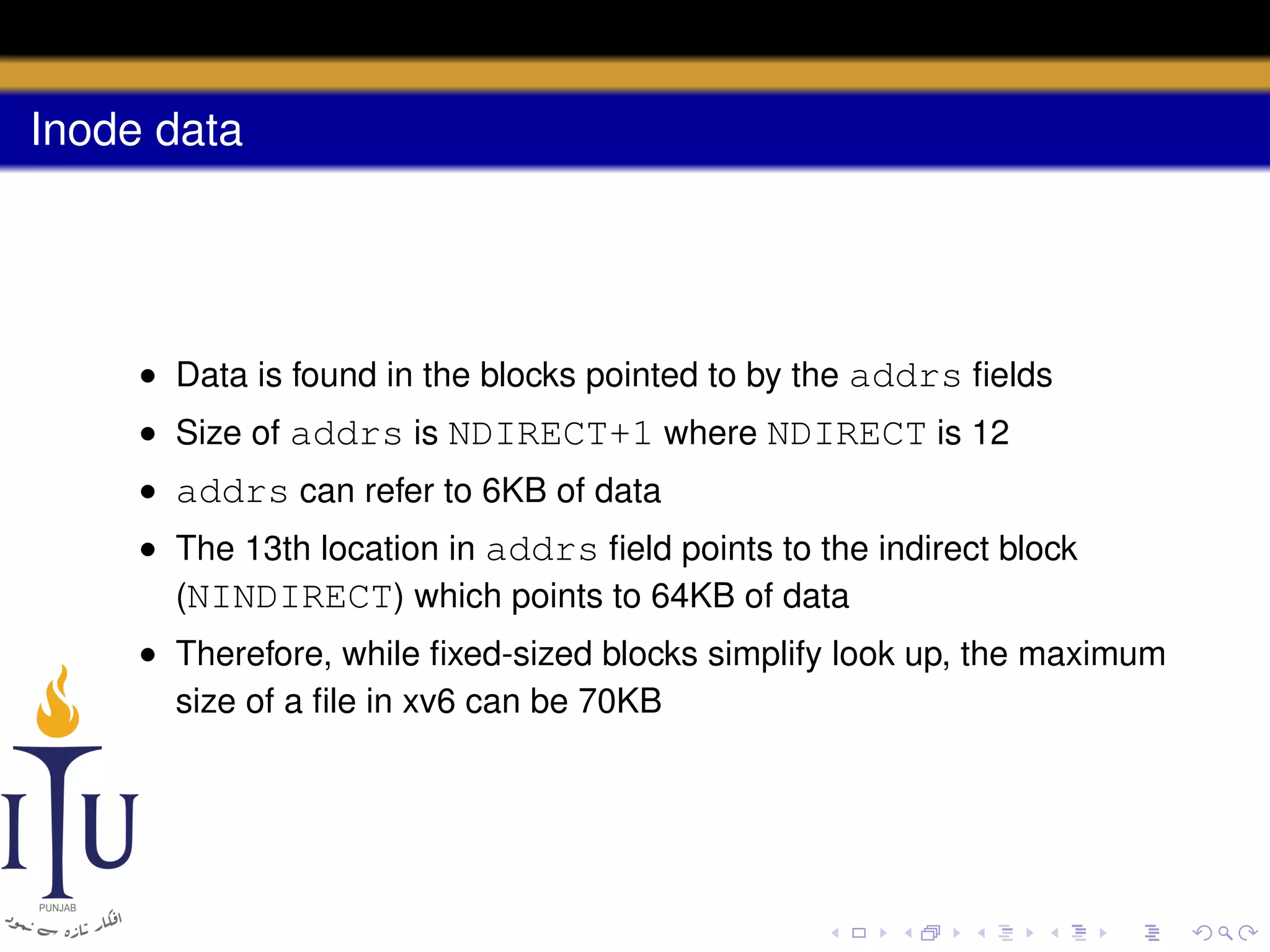 Inode data

• Data is found in the blocks pointed to by the addrs ﬁelds
• Size of addrs is NDIRECT+1 where NDIRECT is 12
• addrs can refer to 6KB of data
• The 13th location in addrs ﬁeld points to the indirect block
(NINDIRECT) which points to 64KB of data
• Therefore, while ﬁxed-sized blocks simplify look up, the maximum
size of a ﬁle in xv6 can be 70KB

 