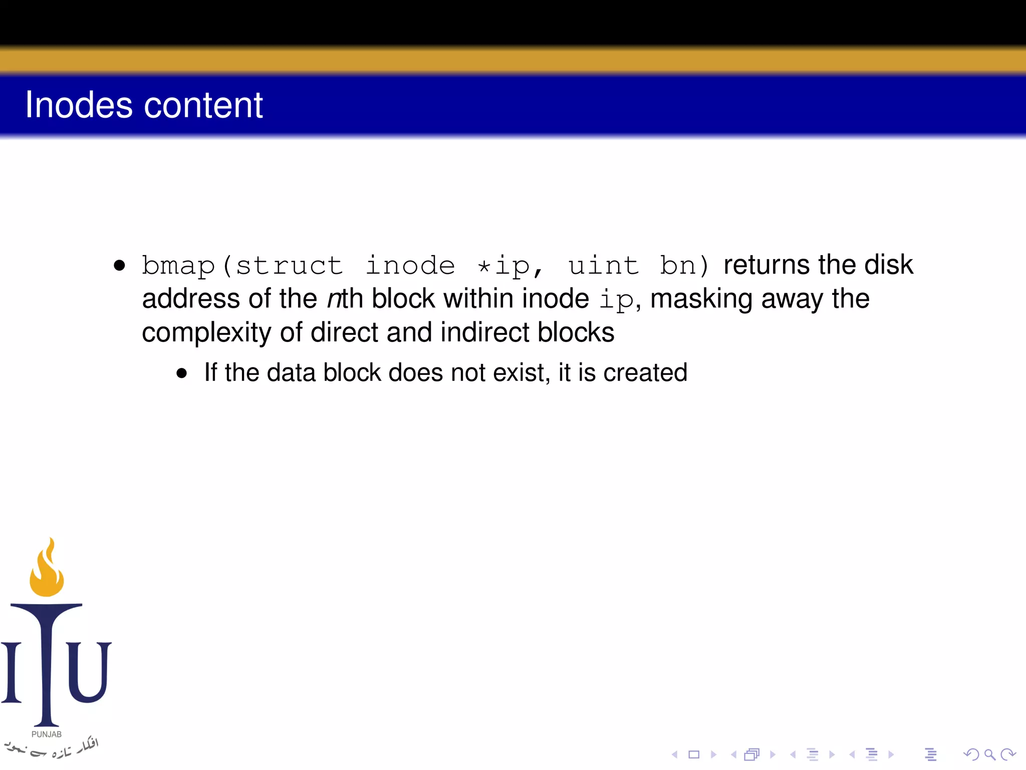 Inodes content

• bmap(struct inode *ip, uint bn) returns the disk
address of the nth block within inode ip, masking away the
complexity of direct and indirect blocks
• If the data block does not exist, it is created

 