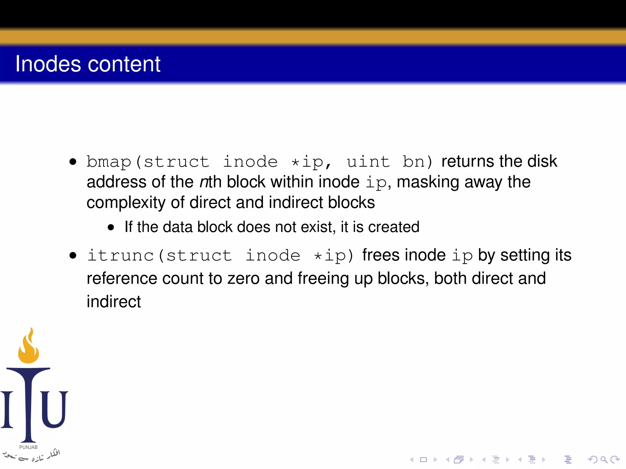 Inodes content

• bmap(struct inode *ip, uint bn) returns the disk
address of the nth block within inode ip, masking away the
complexity of direct and indirect blocks
• If the data block does not exist, it is created

• itrunc(struct inode *ip) frees inode ip by setting its
reference count to zero and freeing up blocks, both direct and
indirect

 