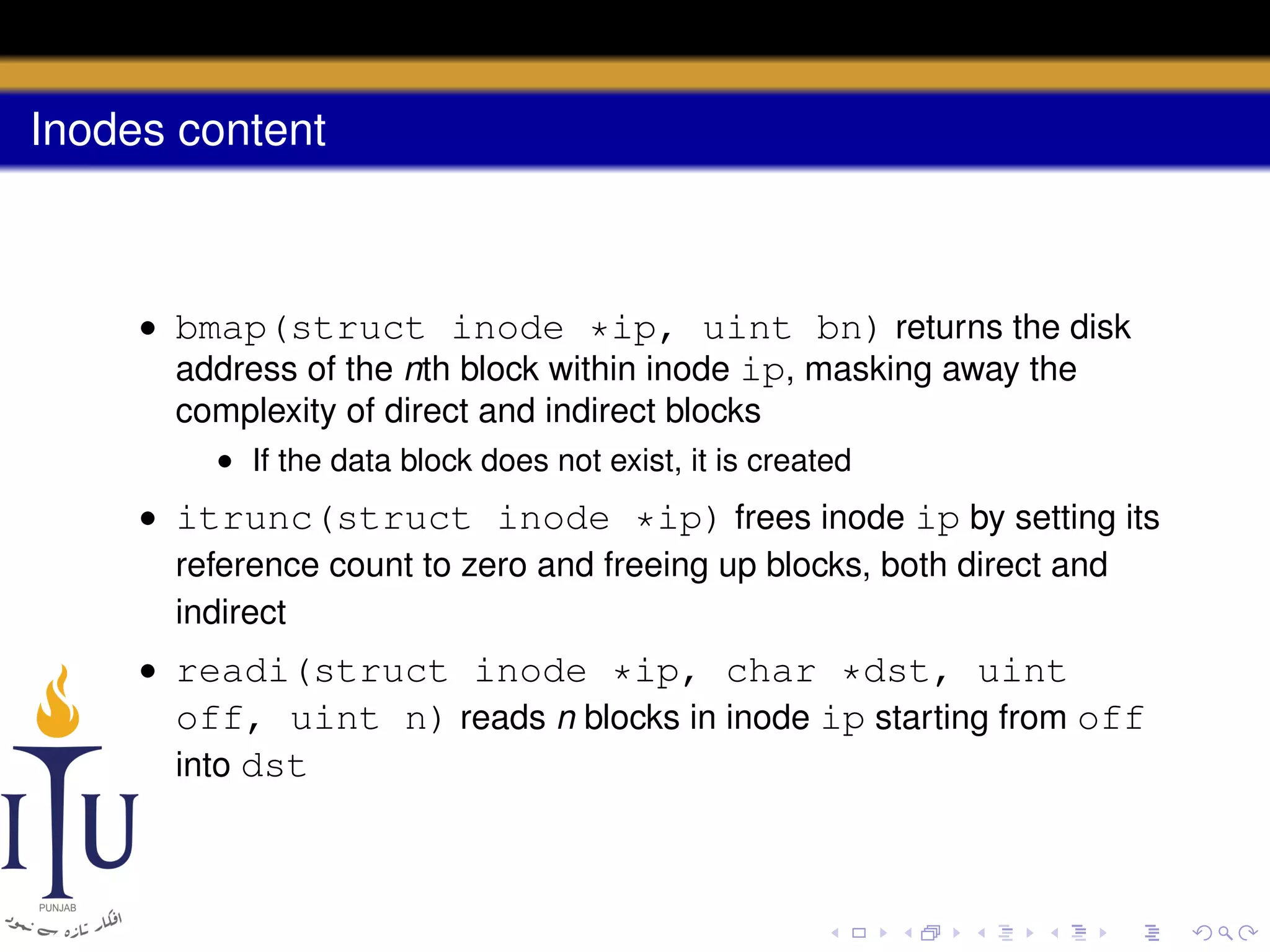 Inodes content

• bmap(struct inode *ip, uint bn) returns the disk
address of the nth block within inode ip, masking away the
complexity of direct and indirect blocks
• If the data block does not exist, it is created

• itrunc(struct inode *ip) frees inode ip by setting its
reference count to zero and freeing up blocks, both direct and
indirect
• readi(struct inode *ip, char *dst, uint
off, uint n) reads n blocks in inode ip starting from off
into dst

 