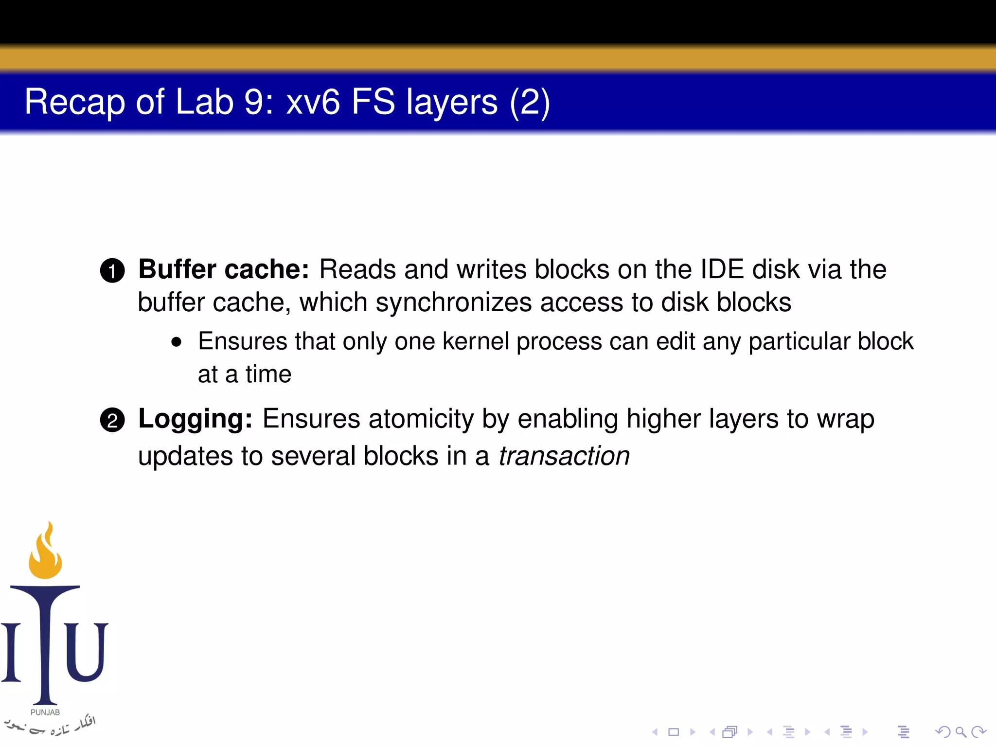 Recap of Lab 9: xv6 FS layers (2)

1

Buffer cache: Reads and writes blocks on the IDE disk via the
buffer cache, which synchronizes access to disk blocks
• Ensures that only one kernel process can edit any particular block
at a time

2

Logging: Ensures atomicity by enabling higher layers to wrap
updates to several blocks in a transaction

 