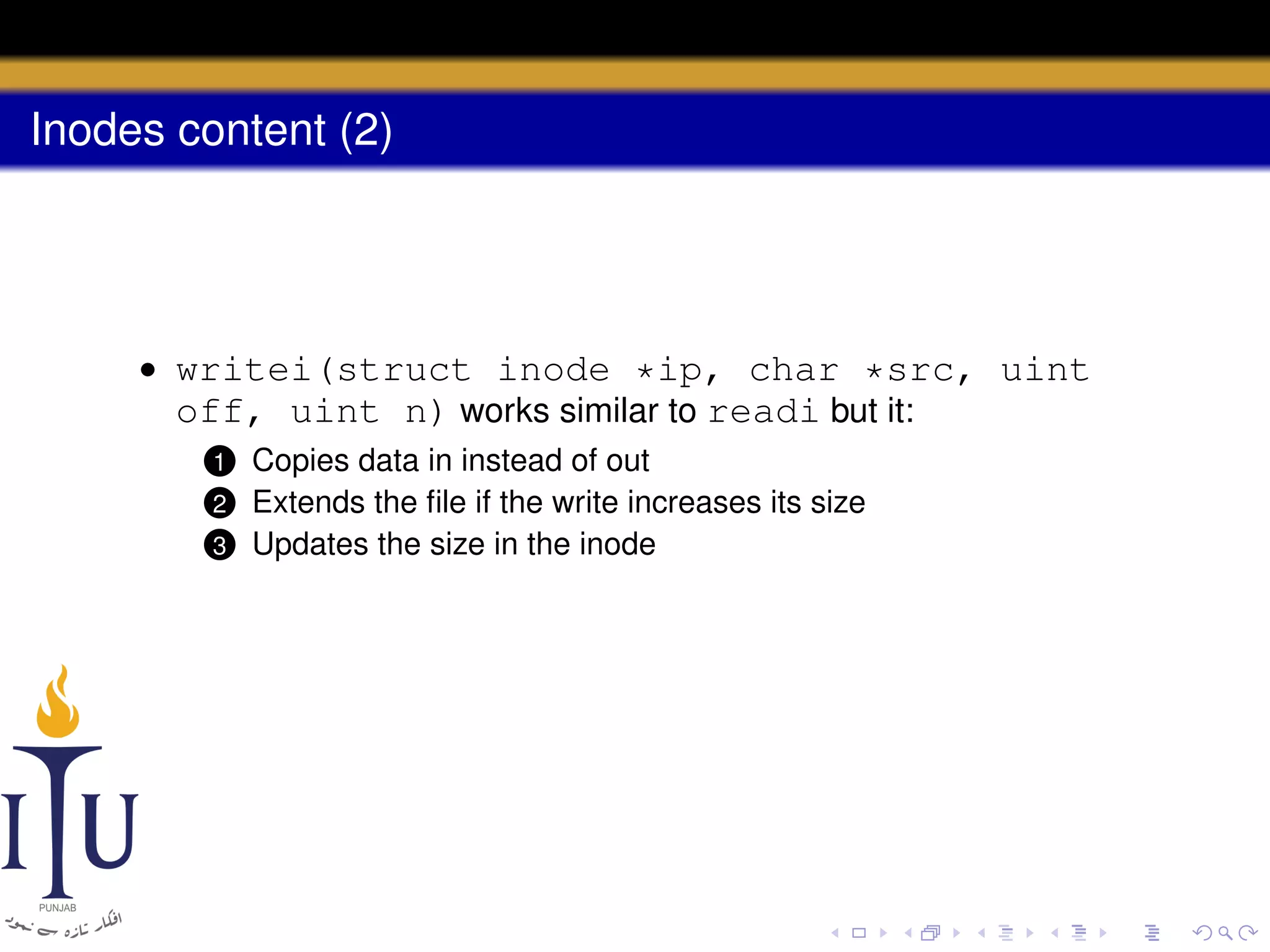 Inodes content (2)

• writei(struct inode *ip, char *src, uint
off, uint n) works similar to readi but it:
Copies data in instead of out
Extends the ﬁle if the write increases its size
3 Updates the size in the inode

1

2

 