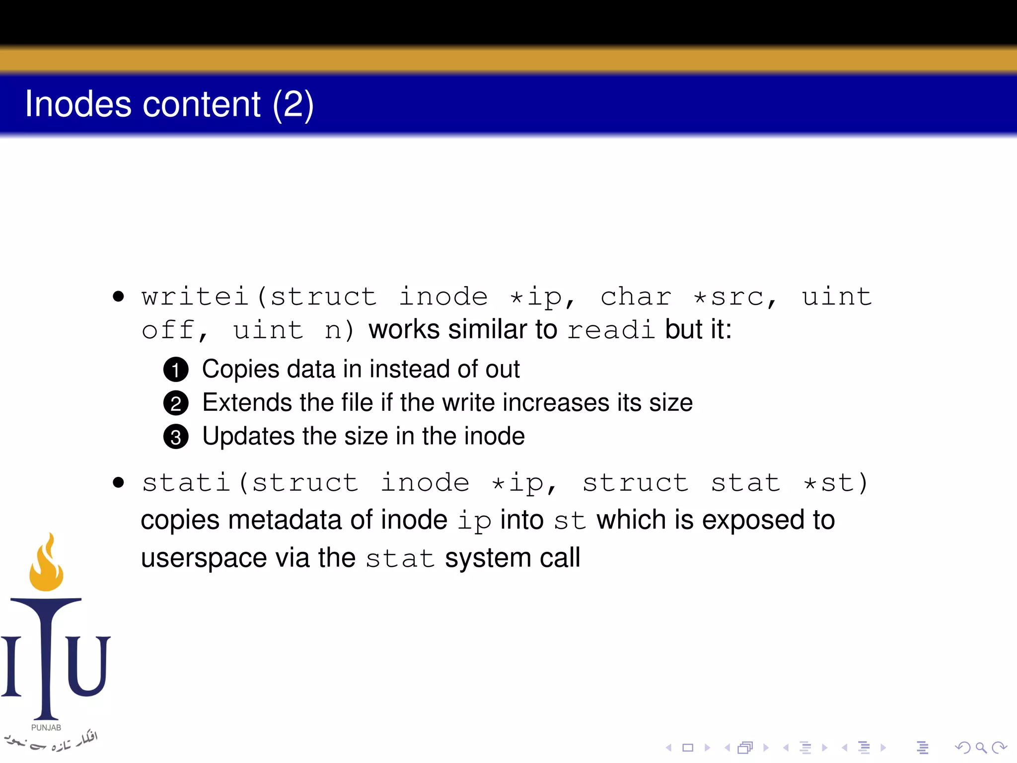 Inodes content (2)

• writei(struct inode *ip, char *src, uint
off, uint n) works similar to readi but it:
Copies data in instead of out
Extends the ﬁle if the write increases its size
3 Updates the size in the inode

1

2

• stati(struct inode *ip, struct stat *st)
copies metadata of inode ip into st which is exposed to
userspace via the stat system call

 