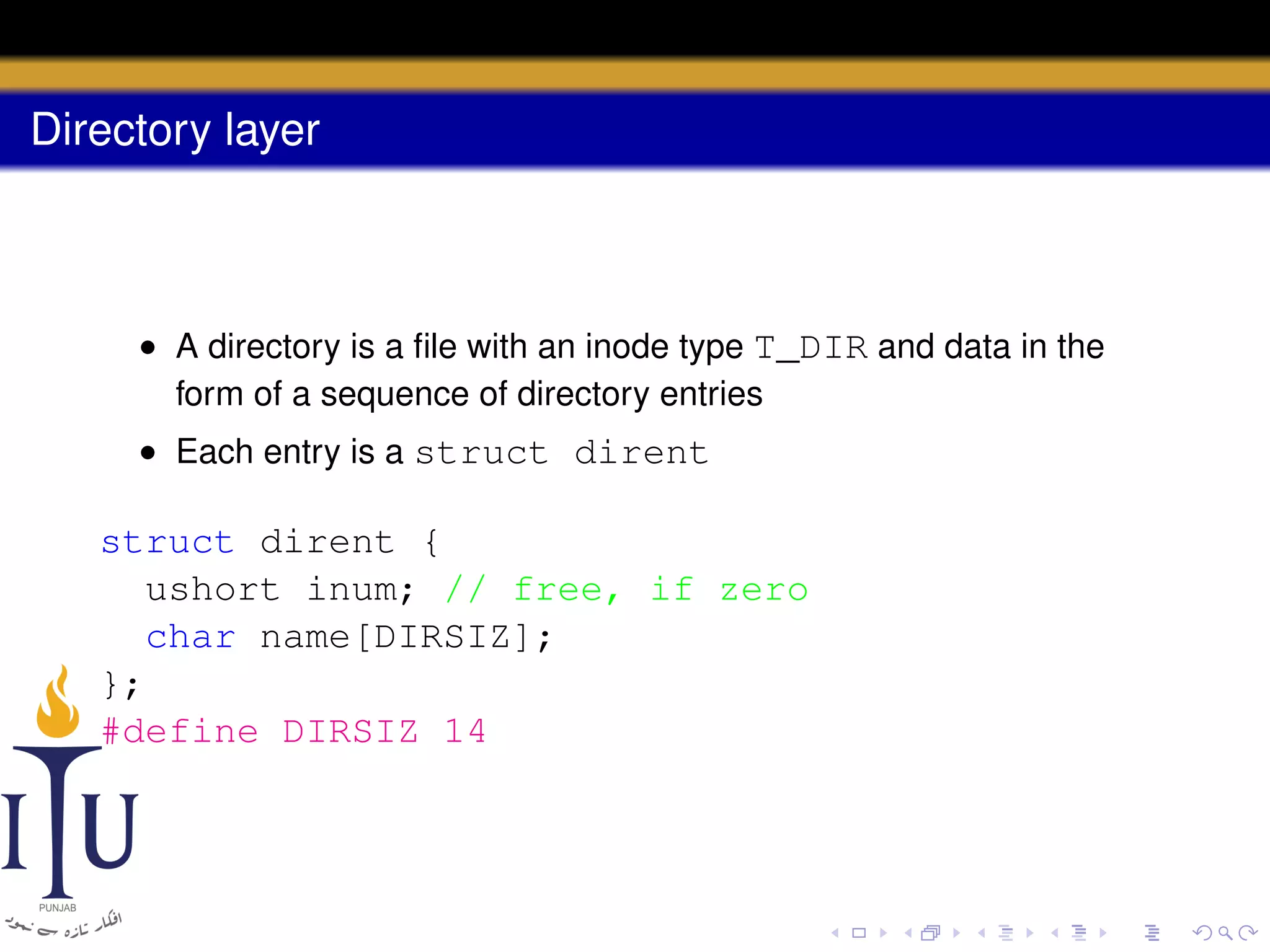 Directory layer

• A directory is a ﬁle with an inode type T_DIR and data in the
form of a sequence of directory entries
• Each entry is a struct dirent

struct dirent {
ushort inum; // free, if zero
char name[DIRSIZ];
};
#define DIRSIZ 14

 
