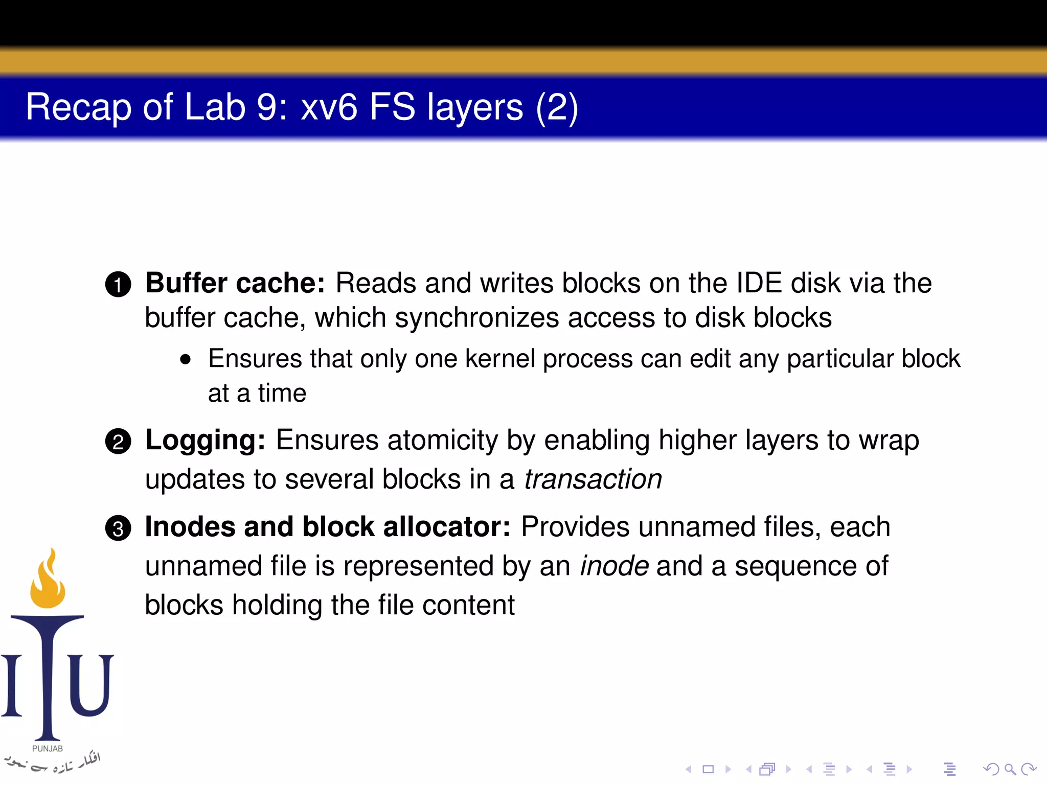 Recap of Lab 9: xv6 FS layers (2)

1

Buffer cache: Reads and writes blocks on the IDE disk via the
buffer cache, which synchronizes access to disk blocks
• Ensures that only one kernel process can edit any particular block
at a time

2

Logging: Ensures atomicity by enabling higher layers to wrap
updates to several blocks in a transaction

3

Inodes and block allocator: Provides unnamed ﬁles, each
unnamed ﬁle is represented by an inode and a sequence of
blocks holding the ﬁle content

 