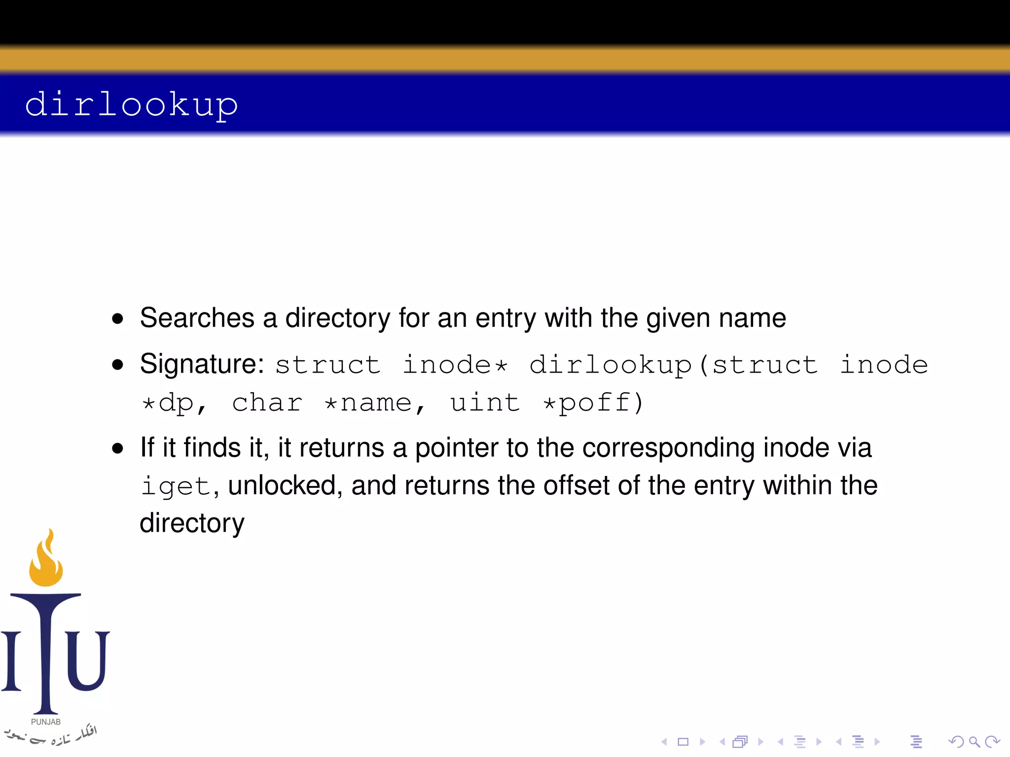 dirlookup

• Searches a directory for an entry with the given name
• Signature: struct inode* dirlookup(struct inode

*dp, char *name, uint *poff)
• If it ﬁnds it, it returns a pointer to the corresponding inode via
iget, unlocked, and returns the offset of the entry within the
directory

 