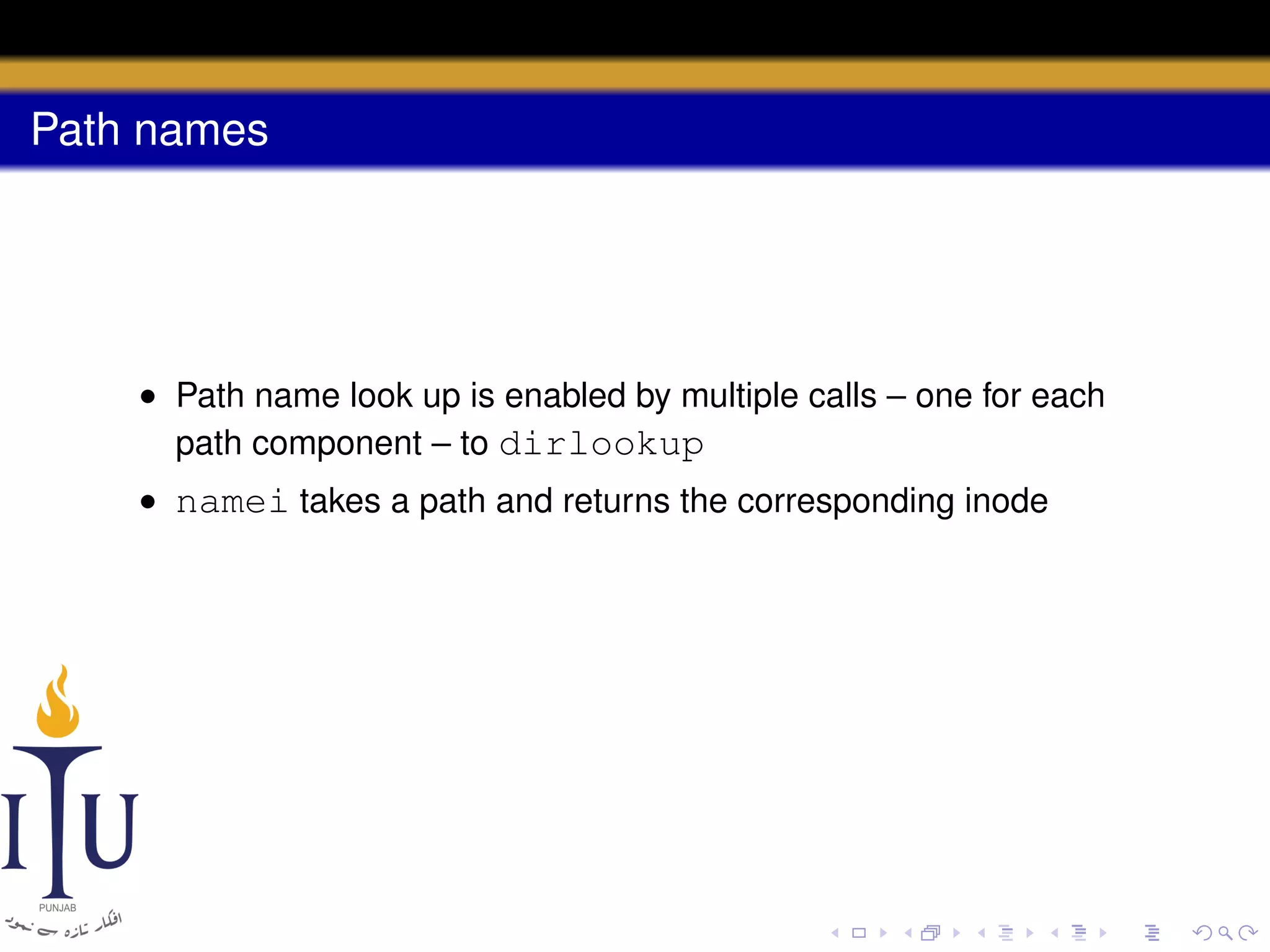 Path names

• Path name look up is enabled by multiple calls – one for each
path component – to dirlookup
• namei takes a path and returns the corresponding inode

 