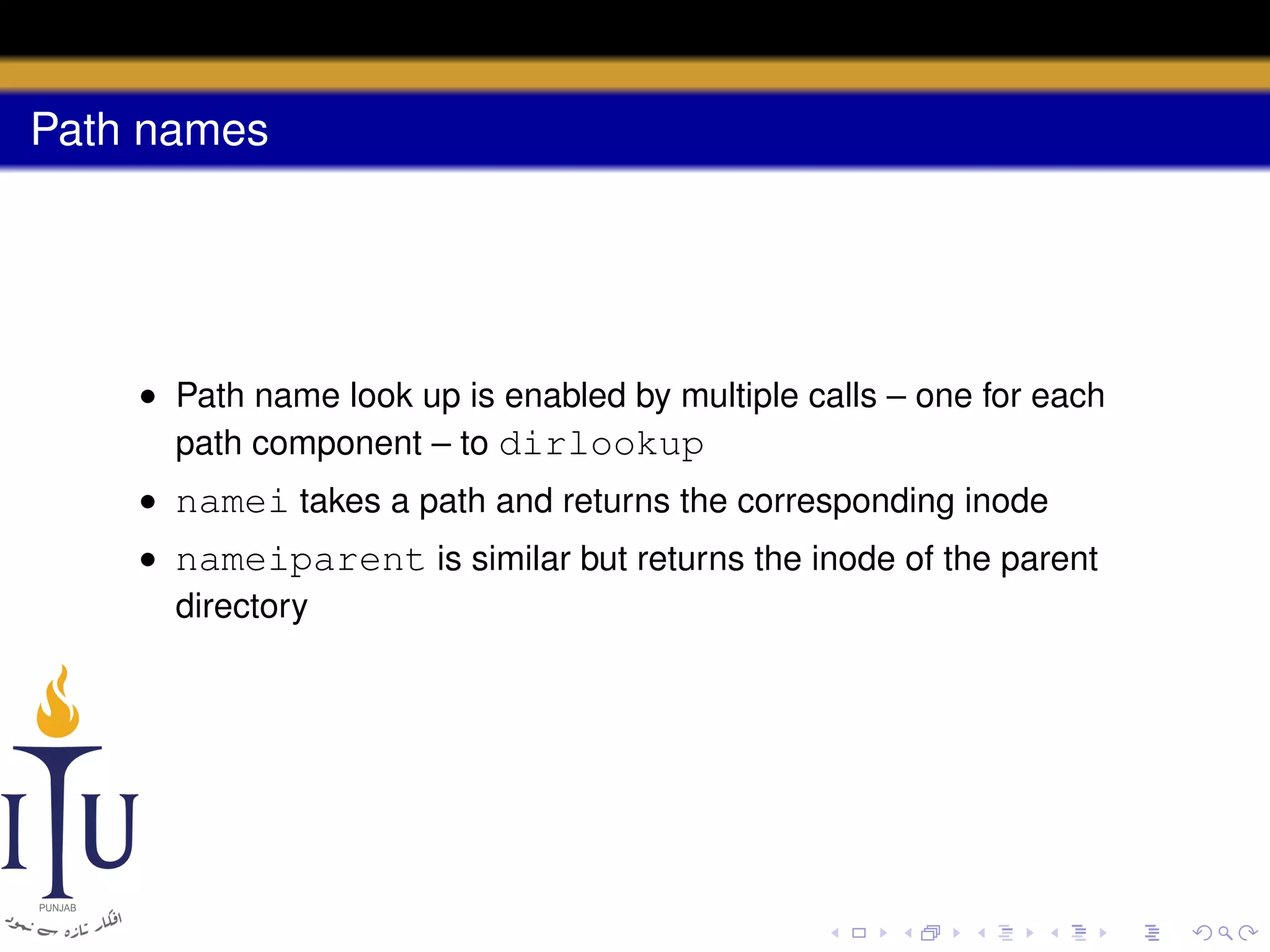 Path names

• Path name look up is enabled by multiple calls – one for each
path component – to dirlookup
• namei takes a path and returns the corresponding inode
• nameiparent is similar but returns the inode of the parent
directory

 